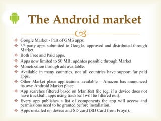 The Android market
              
 Google Market - Part of GMS apps
 3rd party apps submitted to Google, approved and distributed through
  Market.
 Both Free and Paid apps.
 Apps now limited to 50 MB; updates possible through Market
 Monetization through ads available.
 Available in many countries, not all countries have support for paid
  apps.
 Other Market place applications available – Amazon has announced
  its own Android Market place.
 App searches filtered based on Manifest file (eg. if a device does not
  have trackball, apps using trackball will be filtered out).
 Every app publishes a list of components the app will access and
  permissions need to be granted before installation.
 Apps installed on device and SD card (SD Card from Froyo).
 