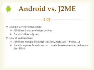 Android vs. J2ME
                                 
 Multiple device configurations
   J2ME has 2 classes of micro devices
   Android offers only one
 Ease of understanding
   J2ME has multiple UI model (MIDlets, Xlets, AWT, Swing …)
   Android support for only one, so it would be more easier to understand
     than J2ME
 