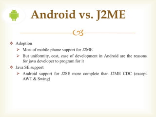 Android vs. J2ME
                                 
 Adoption
   Most of mobile phone support for J2ME
   But uniformity, cost, ease of development in Android are the reasons
      for java developer to program for it
 Java SE support
   Android support for J2SE more complete than J2ME CDC (except
      AWT & Swing)
 