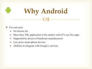 Why Android
                    
 For end users
   No license fee
   More than 30K application in the market with 61% are free apps
   Supported by dozens of hardware manufacturers
   Low price smart-phone devices
   Abilities to integrate with Google’s services
 