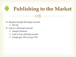 Publishing to the Market
                              
 Requires Google Developer Account
   $25 fee
 Link to a Merchant Account
   Google Checkout
   Link to your checking account
   Google gets 30% you get 70%
 