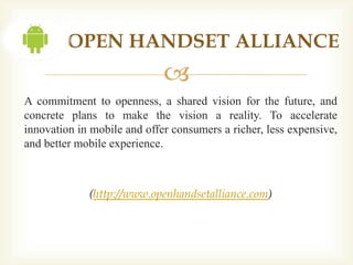 OPEN HANDSET ALLIANCE
                             
A commitment to openness, a shared vision for the future, and
concrete plans to make the vision a reality. To accelerate
innovation in mobile and offer consumers a richer, less expensive,
and better mobile experience.



             (http://www.openhandsetalliance.com)
 