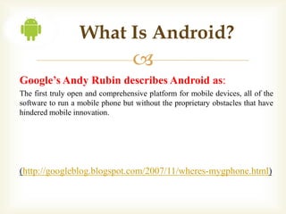 What Is Android?
                                  
Google’s Andy Rubin describes Android as:
The first truly open and comprehensive platform for mobile devices, all of the
software to run a mobile phone but without the proprietary obstacles that have
hindered mobile innovation.




(http://googleblog.blogspot.com/2007/11/wheres-mygphone.html)
 