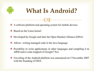 What Is Android?
                               
 A software platform and operating system for mobile devices

 Based on the Linux kernel

 Developed by Google and later the Open Handset Alliance (OHA)

 Allows writing managed code in the Java language

 Possibility to write applications in other languages and compiling it to
  ARM native code (support of Google? No)

 Unveiling of the Android platform was announced on 5 November 2007
  with the founding of OHA
 