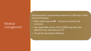Medical
management
Intramuscular or subcutaneous injection of 100 mcg or more
vitamin B12/week
• After initial response frequency reduced until
remission
• Very large ORAL doses of B12 ((1000 mcg daily) also
effective even with absence of IF
• 1% will be absorbed by diffusion
 
