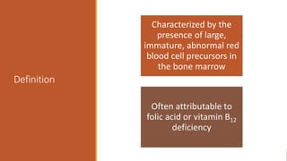 Definition
Characterized by the
presence of large,
immature, abnormal red
blood cell precursors in
the bone marrow
Often attributable to
folic acid or vitamin B12
deficiency
 