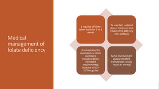 Medical
management of
folate deficiency
1 mg/day of folate
taken orally for 2 to 3
weeks
To maintain repleted
stores: minimum oral
intake of 50-100 mcg
folic acid/day
If complicated by
alcoholism or other
conditions
(malabsorption;
increased
requirements):
increase at 500-
1000mcg/day
Some improvement
apparent before
hematologic values
return to normal
 