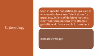 Epidemiology
Seen in specific population groups such as
women who have insufficient stores for
pregnancy, infants of deficient mothers,
elderly persons, persons with atrophic
gastritis, and chronic alcohol consumers
Increases with age
 
