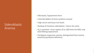 Sideroblastic
Anemia
Microcytic, hypochromic form
Inherited defect of heme synthesis enzyme
High serum and tissue iron levels
Buildup of immature sideroblasts—hence the name
B6 is essential—must replace 25 to 100 times the RDA; may
need lifelong replacement
Pyridoxine-responsive anemia, distinguished from anemia
caused by pyridoxine deficiency
 