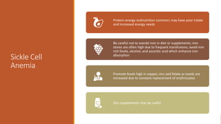 Sickle Cell
Anemia
Protein-energy malnutrition common; may have poor intake
and increased energy needs
Be careful not to overdo iron in diet or supplements; iron
stores are often high due to frequent transfusions; avoid iron
rich foods, alcohol, and ascorbic acid which enhance iron
absorption
Promote foods high in copper, zinc and folate as needs are
increased due to constant replacement of erythrocytes
Zinc supplements may be useful
 