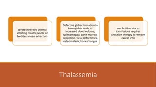 Thalassemia
Severe inherited anemia
affecting mostly people of
Mediterranean extraction
Defective globin formation in
hemoglobin leads to
increased blood volume,
splenomegaly, bone marrow
expansion, facial deformities,
osteomalacia, bone changes
Iron buildup due to
transfusions requires
chelation therapy to remove
excess iron
 