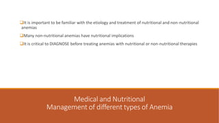 Medical and Nutritional
Management of different types of Anemia
It is important to be familiar with the etiology and treatment of nutritional and non-nutritional
anemias
Many non-nutritional anemias have nutritional implications
It is critical to DIAGNOSE before treating anemias with nutritional or non-nutritional therapies
 