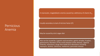 Pernicious
Anemia
A macrocytic, megaloblastic anemia caused by a deficiency of vitamin B12.
Usually secondary to lack of intrinsic factor (IF)
May be caused by strict vegan diet
Also can be caused by ↓gastric acid secretion, gastric atrophy, H-pylori,
gastrectomy, disorders of the small intestine (celiac disease, regional
enteritis, resections), drugs that inhibit B12 absorption including
neomycin, alcohol, colchicine, metformin, pancreatic disease
 