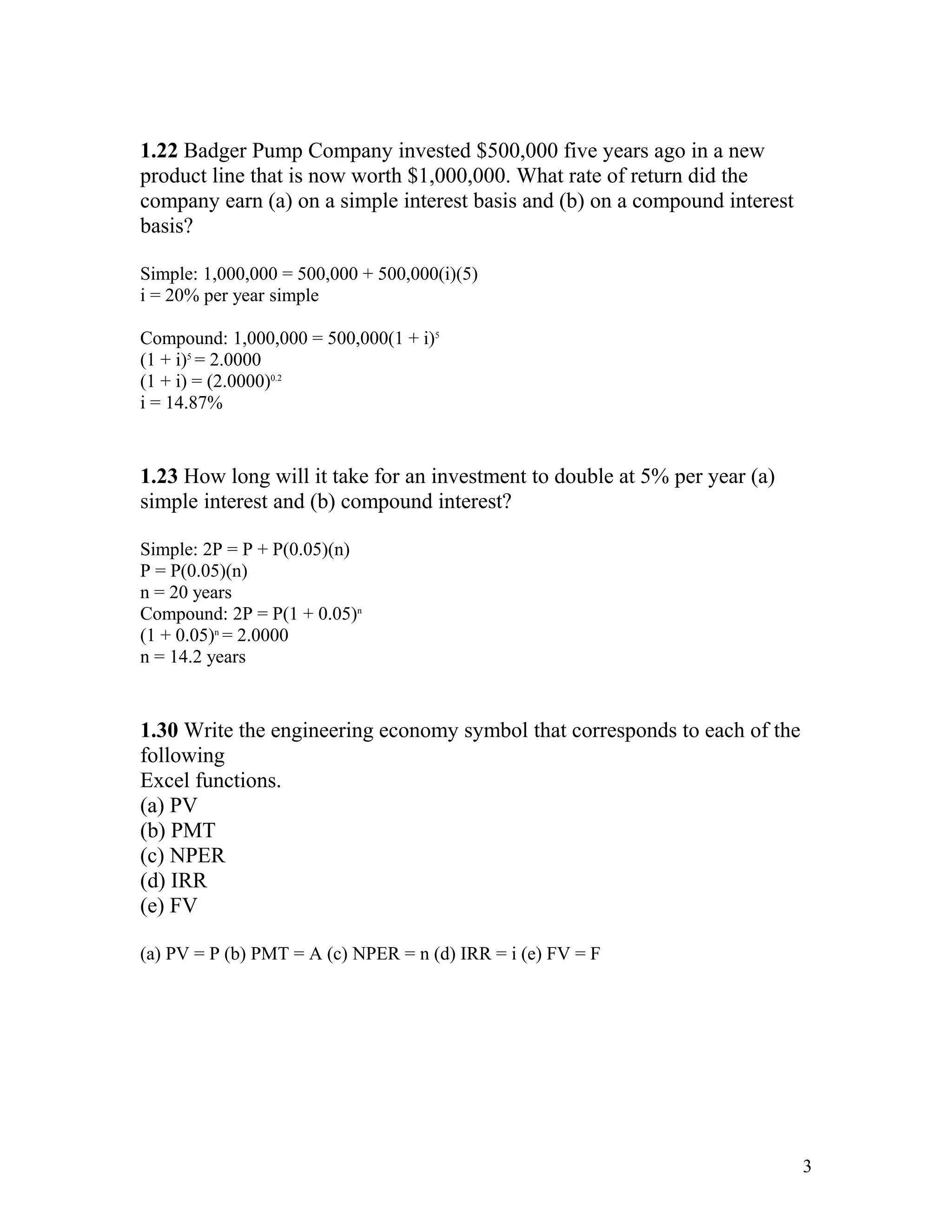 1.22 Badger Pump Company invested $500,000 five years ago in a new
product line that is now worth $1,000,000. What rate of return did the
company earn (a) on a simple interest basis and (b) on a compound interest
basis?
Simple: 1,000,000 = 500,000 + 500,000(i)(5)
i = 20% per year simple
Compound: 1,000,000 = 500,000(1 + i)5
(1 + i)5
= 2.0000
(1 + i) = (2.0000)0.2
i = 14.87%
1.23 How long will it take for an investment to double at 5% per year (a)
simple interest and (b) compound interest?
Simple: 2P = P + P(0.05)(n)
P = P(0.05)(n)
n = 20 years
Compound: 2P = P(1 + 0.05)n
(1 + 0.05)n
= 2.0000
n = 14.2 years
1.30 Write the engineering economy symbol that corresponds to each of the
following
Excel functions.
(a) PV
(b) PMT
(c) NPER
(d) IRR
(e) FV
(a) PV = P (b) PMT = A (c) NPER = n (d) IRR = i (e) FV = F
3
 