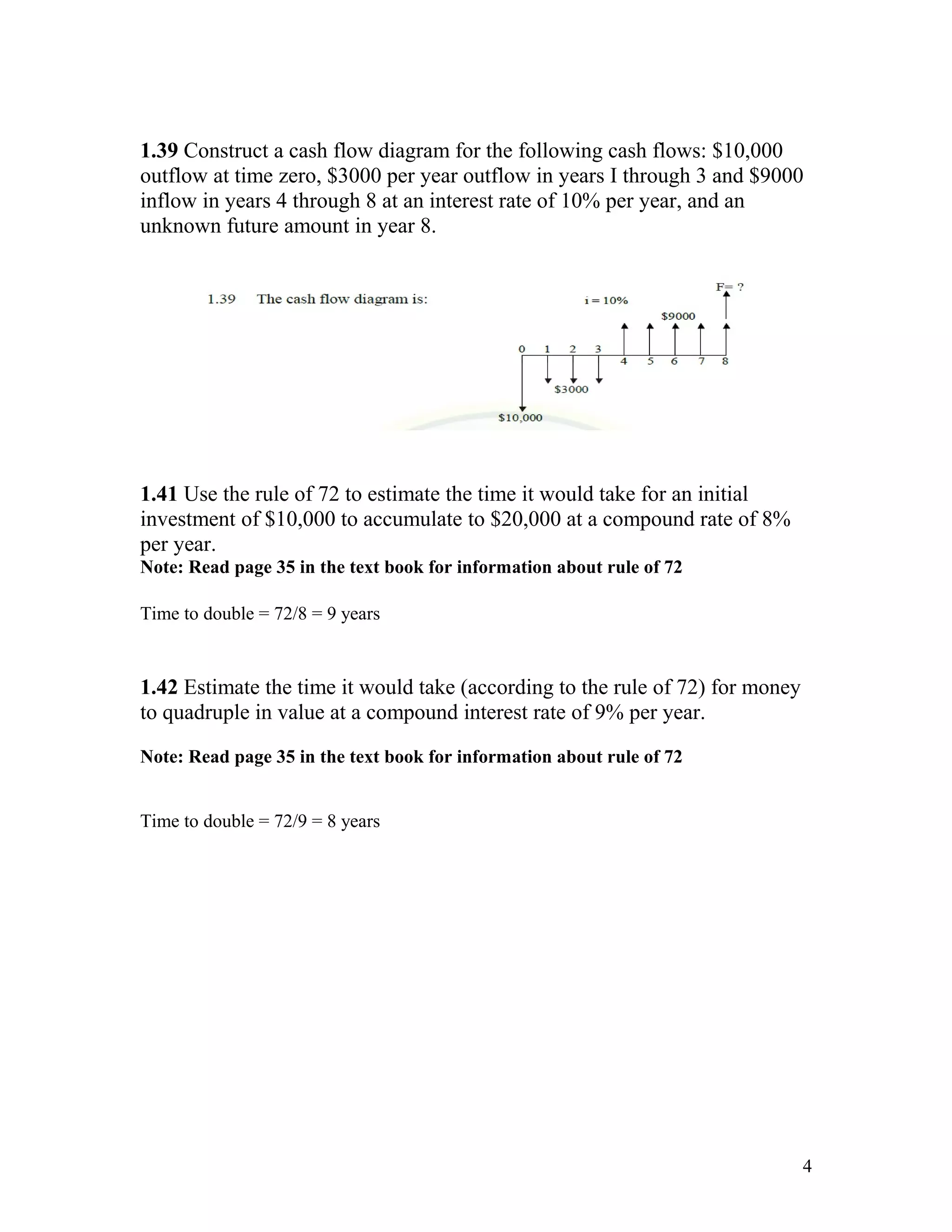 1.39 Construct a cash flow diagram for the following cash flows: $10,000
outflow at time zero, $3000 per year outflow in years I through 3 and $9000
inflow in years 4 through 8 at an interest rate of 10% per year, and an
unknown future amount in year 8.
1.41 Use the rule of 72 to estimate the time it would take for an initial
investment of $10,000 to accumulate to $20,000 at a compound rate of 8%
per year.
Note: Read page 35 in the text book for information about rule of 72
Time to double = 72/8 = 9 years
1.42 Estimate the time it would take (according to the rule of 72) for money
to quadruple in value at a compound interest rate of 9% per year.
Note: Read page 35 in the text book for information about rule of 72
Time to double = 72/9 = 8 years
4
 