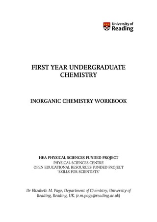 FIRST YEAR UNDERGRADUATE
          CHEMISTRY



  INORGANIC CHEMISTRY WORKBOOK




      HEA PHYSICAL SCIENCES FUNDED PROJECT
             PHYSICAL SCIENCES CENTRE
    OPEN EDUCATIONAL RESOURCES FUNDED PROJECT
               ‘SKILLS FOR SCIENTISTS’




Dr Elizabeth M. Page, Department of Chemistry, University of
      Reading, Reading, UK. (e.m.page@reading.ac.uk)
 
