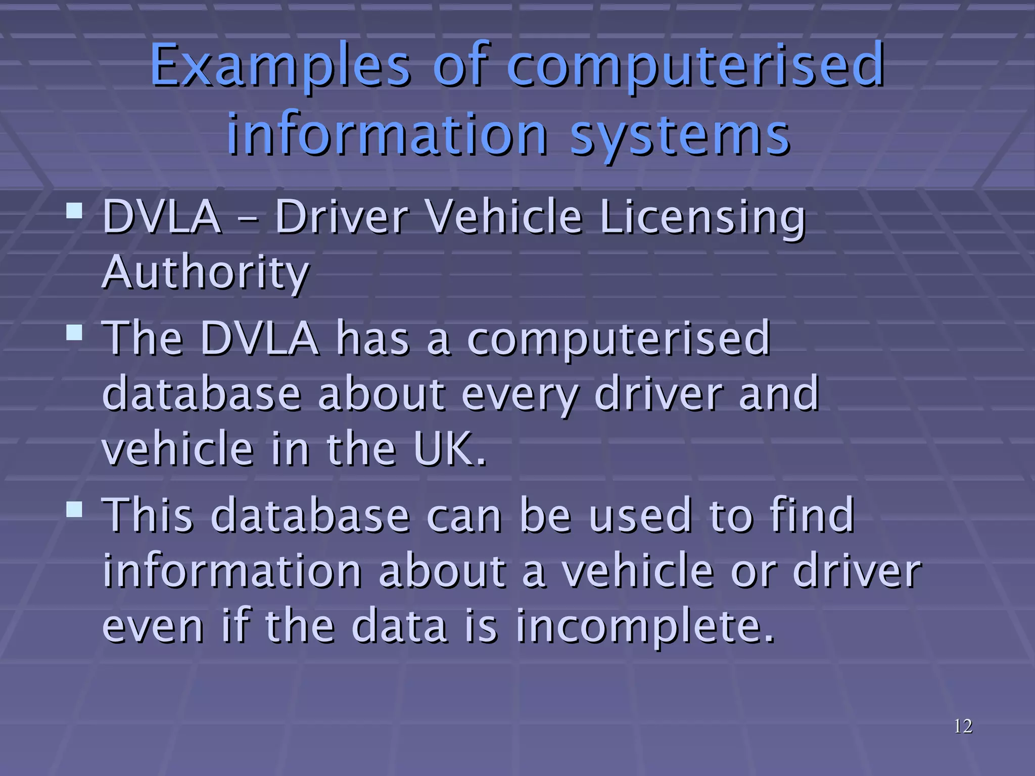 1212
Examples of computerisedExamples of computerised
information systemsinformation systems
 DVLA – Driver Vehicle LicensingDVLA – Driver Vehicle Licensing
AuthorityAuthority
 The DVLA has a computerisedThe DVLA has a computerised
database about every driver anddatabase about every driver and
vehicle in the UK.vehicle in the UK.
 This database can be used to findThis database can be used to find
information about a vehicle or driverinformation about a vehicle or driver
even if the data is incomplete.even if the data is incomplete.
 