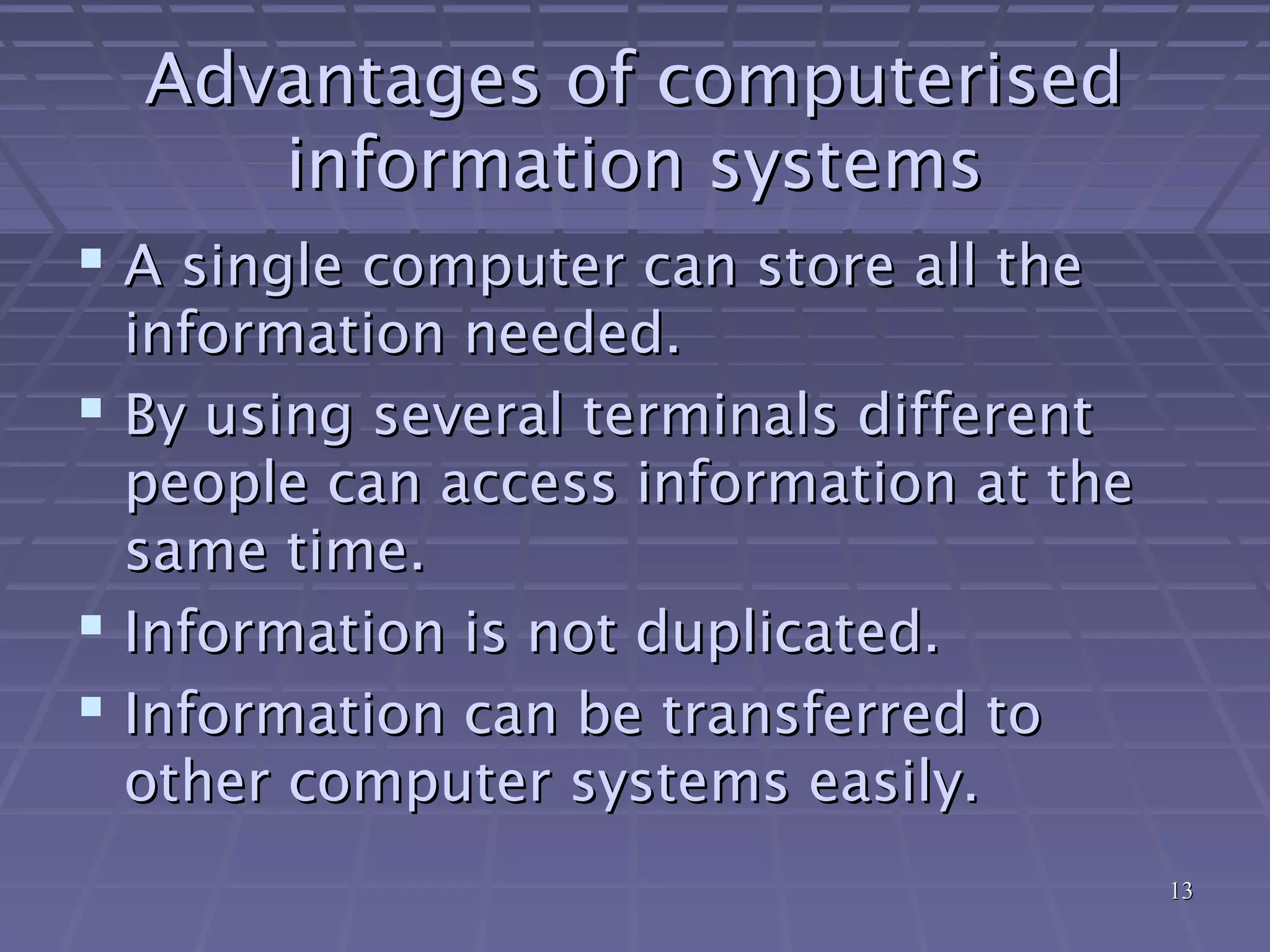 1313
Advantages of computerisedAdvantages of computerised
information systemsinformation systems
 A single computer can store all theA single computer can store all the
information needed.information needed.
 By using several terminals differentBy using several terminals different
people can access information at thepeople can access information at the
same time.same time.
 Information is not duplicated.Information is not duplicated.
 Information can be transferred toInformation can be transferred to
other computer systems easily.other computer systems easily.
 