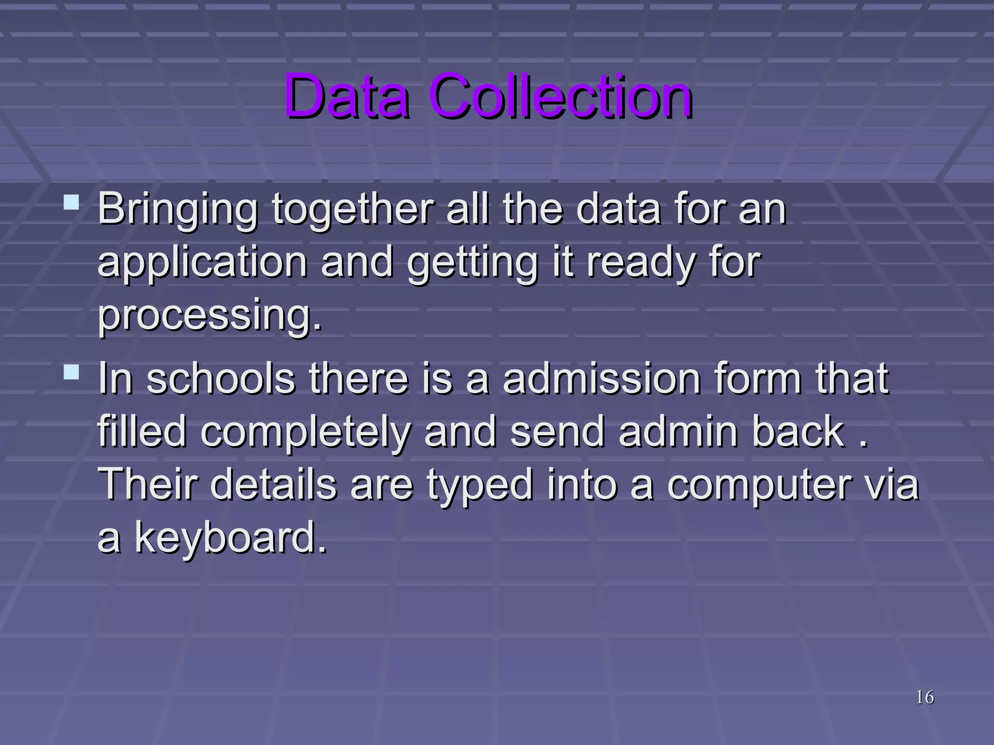 1616
Data CollectionData Collection
 Bringing together all the data for anBringing together all the data for an
application and getting it ready forapplication and getting it ready for
processing.processing.
 In schools there is a admission form thatIn schools there is a admission form that
filled completely and send admin back .filled completely and send admin back .
Their details are typed into a computer viaTheir details are typed into a computer via
a keyboard.a keyboard.
 