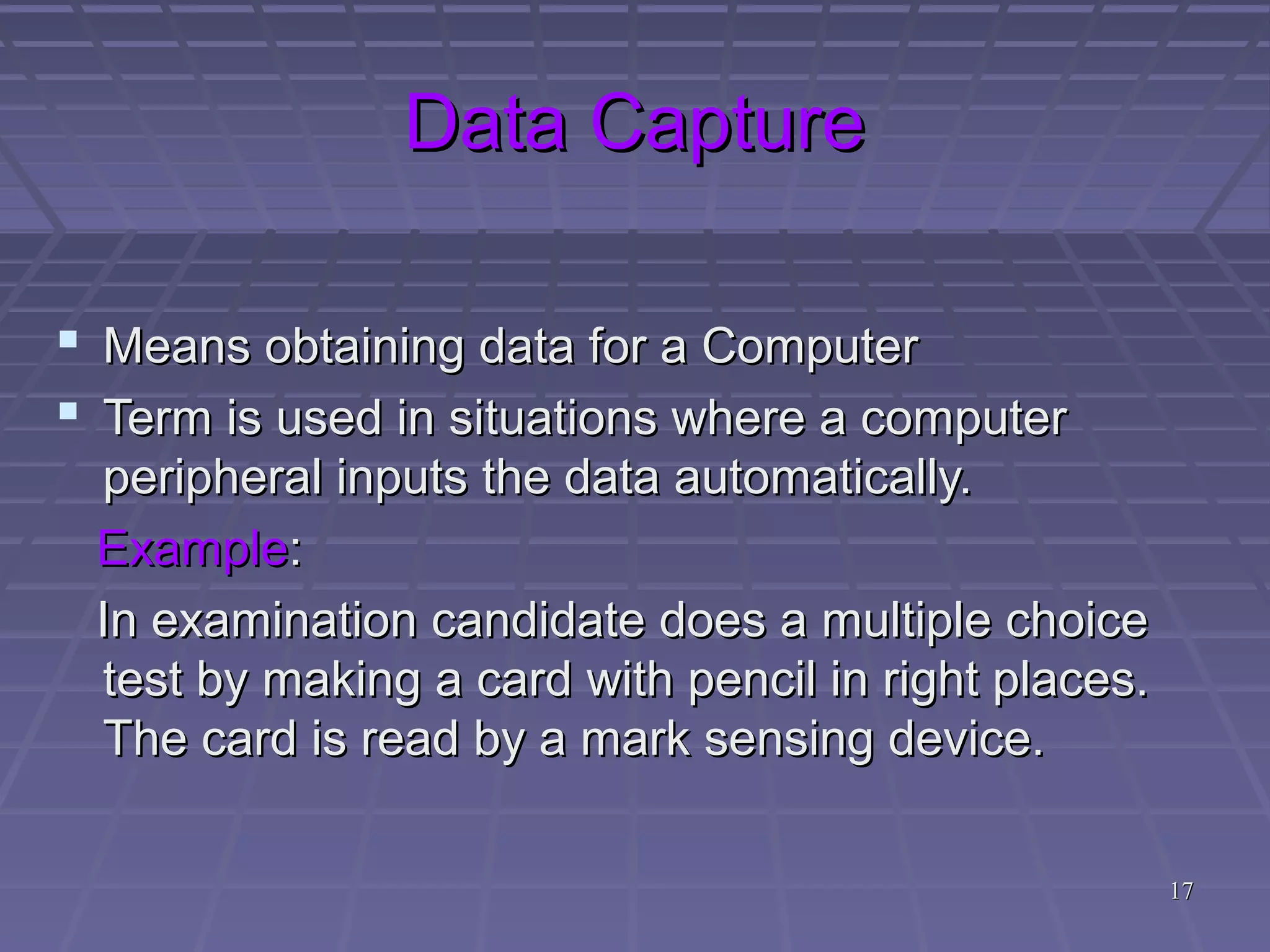 1717
Data CaptureData Capture
 Means obtaining data for a ComputerMeans obtaining data for a Computer
 Term is used in situations where a computerTerm is used in situations where a computer
peripheral inputs the data automatically.peripheral inputs the data automatically.
ExampleExample::
In examination candidate does a multiple choiceIn examination candidate does a multiple choice
test by making a card with pencil in right places.test by making a card with pencil in right places.
The card is read by a mark sensing device.The card is read by a mark sensing device.
 