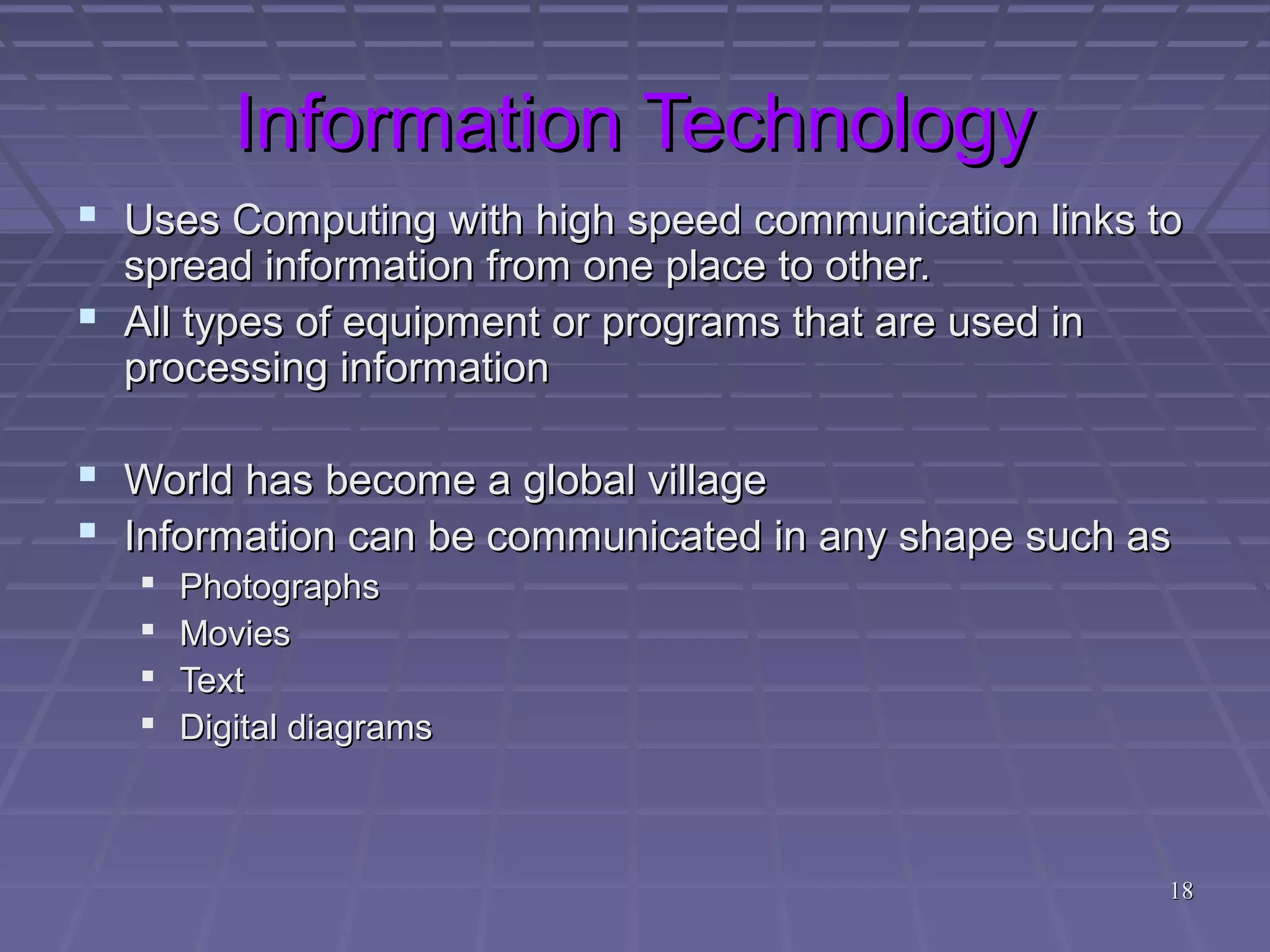 1818
Information TechnologyInformation Technology
 Uses Computing with high speed communication links toUses Computing with high speed communication links to
spread information from one place to other.spread information from one place to other.
 All types of equipment or programs that are used inAll types of equipment or programs that are used in
processing informationprocessing information
 World has become a global villageWorld has become a global village
 Information can be communicated in any shape such asInformation can be communicated in any shape such as
 PhotographsPhotographs
 MoviesMovies
 TextText
 Digital diagramsDigital diagrams
 