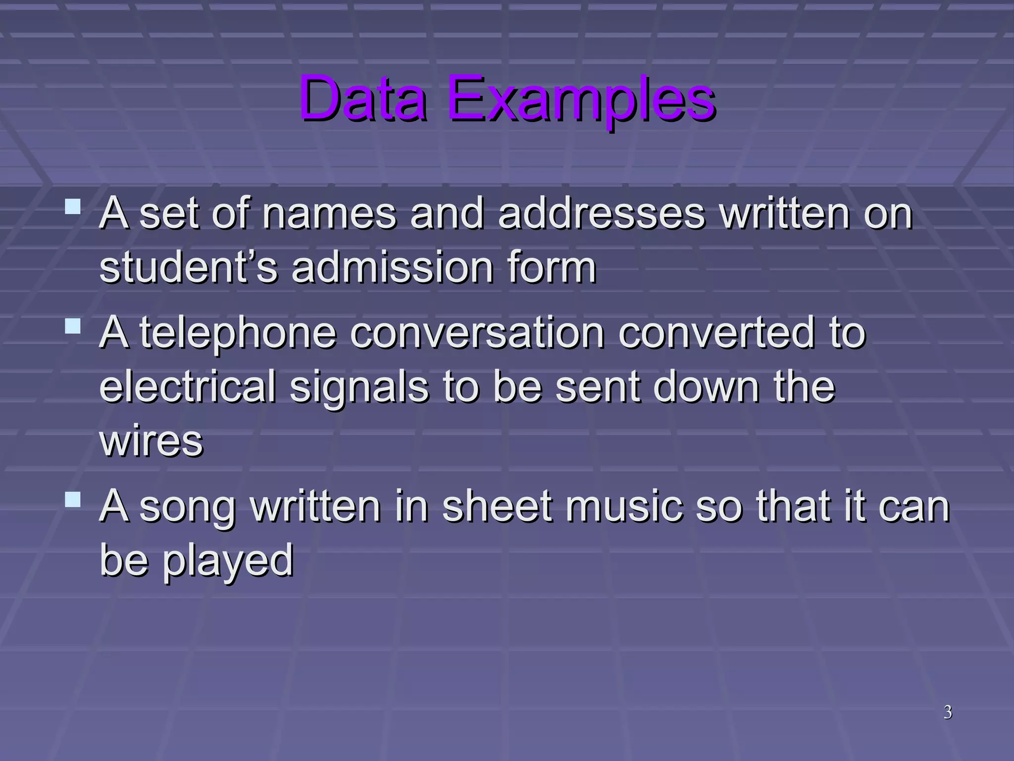 33
Data ExamplesData Examples
 A set of names and addresses written onA set of names and addresses written on
student’s admission formstudent’s admission form
 A telephone conversation converted toA telephone conversation converted to
electrical signals to be sent down theelectrical signals to be sent down the
wireswires
 A song written in sheet music so that it canA song written in sheet music so that it can
be playedbe played
 
