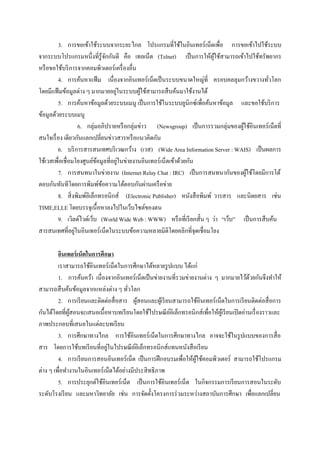 3. การขอเข้าใช้ระบบจากระยะไกล โปรแกรมที่ใช้ในอินเทอร์ เน็ตเพื่อ การขอเข้าไปใช้ระบบ
จากระบบโปรแกรมหนึ่งที่รู้จกกันดี คือ เทลเน็ต (Telnet) เป็ นการให้ผใช้สามารถเข้าไปใช้ทรัพยากร
                                ั                                         ู้
หรื อขอใช้บริ การจากคอมพิวเตอร์เครื่ องอื่น
         4. การค้นหาแฟ้ ม เนื่ องจากอินเทอร์ เน็ตเป็ นระบบขนาดใหญ่ท่ี ครอบคลลุมกว้างขวางทัวโลก่
                                    ่
โดยมีแฟ้ มข้อมูลต่าง ๆ มากมายอยูในระบบผูใช้สามารถสื บค้นมาใช้งานได้
                                              ้
         5. การค้นหาข้อมูลด้วยระบบเมนู เป็ นการใช้ในระบบยูนิกซ์เพื่อค้นหาข้อมูล และขอใช้บริ การ
ข้อมูลด้วยระบบเมนู
                    6. กลุ่มอภิปรายหรื อกลุ่มข่าว (Newsgroup) เป็ นการรวมกลุ่มของผูใช้อินเทอร์เน็ตที่
                                                                                   ้
สนใจเรื่ อง เดียวกันแลกเปลี่ยนข่าวสารหรื อแนวคิดกัน
         6. บริ การสารสนเทศบริ เวณกว้าง (เวส) (Wide Area Information Server : WAIS) เป็ นผลการ
                                      ่
ใช้เวสเพื่อเชื่ อมโยงศูนย์ขอมูลที่อยูในข่ายงานอินเทอร์ เน็ตเข้าด้วยกัน
                            ้
         7. การสนทนาในข่ายงาน (Internet Relay Chat : IRC) เป็ นการสนทนากันของผูใช้โดยมีการโต้
                                                                                     ้
ตอบกันทันทีโดยการพิมพ์ขอความโต้ตอบกันผ่านเครื อข่าย
                              ้
         8. สิ่ งพิมพ์อิเล็กทรอนิกส์ (Electronic Publisher) หนังสื อพิมพ์ วารสาร และนิตยสาร เช่น
TIME,ELLE โดยบรรจุเนื้ อหาลงไปในเว็บไซต์ของตน
         9. เวิลด์ไวด์เว็บ (World Wide Web : WWW) หรื อที่เรี ยกสั้น ๆ ว่า “เว็บ” เป็ นการสื บค้น
                  ่
สารสนเทศที่อยูในอินเทอร์ เน็ตในระบบข้อความหลายมิติโดยคลิกที่จุดเชื่อมโยง

         อินเทอร์ เน็ตในการศึกษา
         เราสามารถใช้อินเทอร์ เน็ตในการศึกษาได้หลายรู ปแบบ ได้แก่
         1. การค้นคว้า เนื่ องจากอินเทอร์ เน็ตเป็ นข่ายงานที่รวมข่ายงานต่าง ๆ มากมายไว้ดวยกันจึงทาให้
                                                                                              ้
สามารถสื บค้นข้อมูลจากแหล่งต่าง ๆ ทัวโลก
                                       ่
         2. การเรี ยนและติดต่อสื่ อสาร ผูสอนและผูเ้ รี ยนสามารถใช้อินเทอร์ เน็ตในการเรี ยนติดต่อสื่ อการ
                                            ้
กันได้โดยที่ผสอนจะเสนอเนื้ อหาบทเรี ยนโดยใช้ไปรษณี ยอิเล็กทรอนิกส์เพื่อให้ผเู ้ รี ยนเปิ ดอ่านเรื่ องราวและ
              ู้                                          ์
ภาพประกอบที่เสนอในแต่ละบทเรี ยน
         3. การศึกษาทางไกล การใช้อินเทอร์เน็ตในการศึกษาทางไกล อาจจะใช้ในรู ปแบบของการสื่ อ
                              ่
สาร โดยการใช้บทเรี ยนที่อยูในไปรษณี ยอิเล็กทรอนิกส์แทนหนังสื อเรี ยน
                                          ์
         4. การเรี ยนการสอนอินเทอร์เน็ต เป็ นการฝึ กอบรมเพื่อให้ผใช้คอมพิวเตอร์ สามารถใช้โปรแกรม
                                                                     ู้
ต่าง ๆ เพื่อทางานในอินเทอร์ เน็ตได้อย่างมีประสิ ทธิ ภาพ
         5. การประยุกต์ใช้อินเทอร์เน็ต เป็ นการใช้อินเทอร์ เน็ต ในกิจกรรมการเรี ยนการสอนในระดับ
ระดับโรงเรี ยน และมหาวิทยาลัย เช่น การจัดตั้งโครงการร่ วมระหว่างสถาบันการศึกษา เพื่อแลกเปลี่ยน
 