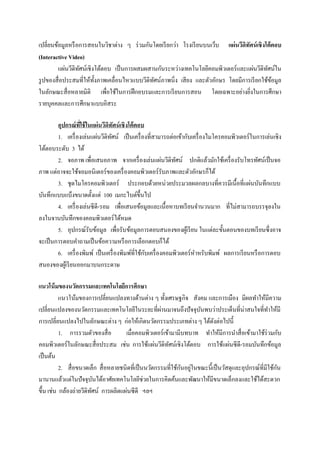 เปลี่ยนข้อมูลหรื อการสอนในวิชาต่าง ๆ ร่ วมกันโดยเรี ยกว่า โรงเรี ยนบนเว็บ แผ่นวีดิทัศน์ เชิงโต้ ตอบ
(Interactive Video)
         แผ่นวีดิทศน์เชิงโต้ตอบ เป็ นการผสมผสานกันระหว่างเทคโนโลยีคอมพิวเตอร์ และแผ่นวีดิทศน์ใน
                  ั                                                                            ั
รู ปของสื่ อประสมที่ให้ท้ งภาพเคลื่อนไหวแบบวีดิทศน์ภาพนิ่ง เสี ยง และตัวอักษร โดยมีการเรี ยกใช้ขอมูล
                          ั                     ั                                                ้
ในลักษณะสื่ อหลายมิติ เพื่อใช้ในการฝึ กอบรมและการเรี ยนการสอน โดยเฉพาะอย่างยิงในการศึกษา
                                                                                      ่
รายบุคคลและการศึกษาแบบอิสระ

        อุปกรณ์ ทใช้ ในแผ่ นวีดิทัศน์ เชิ งโต้ ตอบ
                  ี่
        1. เครื่ องเล่นแผ่นวีดิทศน์ เป็ นเครื่ องที่สามารถต่อเข้ากับเครื่ องไมโครคอมพิวเตอร์ ในการเล่นเชิง
                                 ั
โต้ตอบระดับ 3 ได้
        2. จอภาพ เพื่อเสนอภาพ จากเครื่ องเล่นแผ่นวีดิทศน์ ปกติแล้วมักใช้เครื่ องรับโทรทัศน์เป็ นจอ
                                                               ั
ภาพ แต่อาจจะใช้จอมอนิ เตอร์ ของเครื่ องคอมพิวเตอร์ รับภาพและตัวอักษรก็ได้
        3. ชุดไมโครคอมพิวเตอร์ ประกอบด้วยหน่วยประมวลผลกลบางที่ควรมีเนื้อที่แผ่นบันทึกแบบ
บันทึกแบบแบ็งขนาดตั้งแต่ 100 เมกะไบต์ข้ ึนไป
        4. เครื่ องเล่นซี ดี-รอม เพื่อเสนอข้อมูลและเนื้ อหาบทเรี ยนจานวนมาก ที่ไม่สามารถบรรจุลงใน
ลงในจานบันทึกของคอมพิวเตอร์ได้หมด
        5. อุปกรณ์รับข้อมูล เพื่อรับข้อมูลการตอบสนองของผูเ้ รี ยน ในแต่ละขั้นตอนของบทเรี ยนซึ่งอาจ
จะเป็ นการตอบคาถามเป็ นข้อความหรื อการเลือกตอบก็ได้
                                                   ั
        6. เครื่ องพิมพ์ เป็ นเครื่ องพิมพ์ที่ใช้กบเครื่ องคอมพิวเตอร์ หาหรับพิมพ์ ผลการเรี ยนหรื อการตอบ
สนองของผูเ้ รี ยนออกมาบนกระดาษ

แนวโน้ มของนวัตกรรมและเทคโนโลยีการศึกษา
          แนวโน้มของการเปลี่ยนแปลงทางด้านต่าง ๆ ทั้งเศรษฐกิจ สังคม และการเมือง มีผลทาให้มีความ
เปลี่ยนแปลงของนวัตกรรมและเทคโนโลยีในระยะที่ผานมาจนถึงปั จจุบนพบว่าประเด็นที่น่าสนใจที่ทาให้มี
                                                      ่               ั
การเปลี่ยนแปลงไปในลักษณะต่าง ๆ ก่อให้เกิดนวัตกรรมประเภทต่าง ๆ ได้ดงต่อไปนี้ ั
          1. การรวมตัวของสื่ อ        เมื่อคอมพิวเตอร์เข้ามามีบทบาท ทาให้มีการนาสื่ อเข้ามาใช้ร่วมกับ
คอมพิวเตอร์ในลักษณะสื่ อประสม เช่น การใช้แผ่นวีดิทศน์เชิงโต้ตอบ การใช้แผ่นซี ดี-รอมบันทึกข้อมูล
                                                         ั
เป็ นต้น
                                                               ั ่                                      ั
          2. สื่ อขนาดเล็ก สื่ อหลายชนิดที่เป็ นนวัตกรรมที่ใช้กนอยูในขณะนี้เป็ นวัสดุและอุปกรณ์ที่มีใช้กน
มานานแล้วแต่ในปั จจุบนได้อาศัยเทคโนโลยีช่วยในการคิดค้นและพัฒนาให้มีขนาดเล็กลงและใช้ได้สะดวก
                          ั
ขึ้น เช่น กล้องถ่ายวีดิทศน์ การผลิตแผ่นซี ดี ฯลฯ
                        ั
 