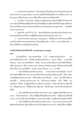 3. ความก้าวหน้าของคอมพิวเตอร์ เครื่ องคอมพิวเตอร์ ในปั จจุบนนอกจากจะมีนาดเล็กลงแล้ว ยังมี
                                                                           ั
สมรรถนะในการทางานสู งกว่าเดิมมาก สามารถบรรจุเนื้ อที่บนทึกข้อมูลได้มาก ทางานได้อย่างรวดเร็ ว และ
                                                               ั
มีราคาถูกลง ทาให้โรงเรี ยนต่าง ๆ สามารถซื้ อมาใช้ในการเรี ยนการสอนได้อย่างทัวถึง   ่
        4. ระบบสื่ อสาร โทรคมนาคม ปั จจุบนการส่ งสัญญาณผ่านดาวเทียมทาให้ผเู ้ รี ยนในซี กโลกหนึ่ง
                                                   ั
                                                                                             ่
สามารถเรี ยนรู้ไปได้พร้อมกับผูเ้ รี ยนอีกซี กโลกหนึ่งโดยที่ผสอนและผูเ้ รี ยนไม่จาเป็ นต้องอยูสถานที่เดียวกัน
                                                            ู้
ก็สามารถทาให้เกิดการเรี ยนการสอนร่ วมกันได้โดยการสอนในลักษณะการประชุมทางไกล โดยวีดิทศน์                  ั
(Video Teleconference)
        5. อินเทอร์ เน็ต และเวิร์ล ไวด์ เว็บ อินเทอร์ เน็ตเป็ นข่ายงานคอมพิวเตอร์ ขนาดใหญ่มากครอบ
ครอบคลุมไปทัวโลกและให้บริ การแก่ผใช้ได้หลายสิ บล้านคนทัวโลกในบริ การต่าง ๆ กัน
                ่                        ู้                      ่
        6. ทางด่วนสารสนเทศ (Information Superhighway) เป็ นพื้นฐานโครงสร้างสารสนเทศที่เป็ น
แนวคิดในการที่จะนาข่ายงานคอมพิวเตอร์ ความเร็ วสู งเชื่ อมโยงบ้าน โรงเรี ยน และสถานที่ทางานต่าง ๆ
ด้วยการใช้สื่อที่สามารถส่ งข้อมูลด้วยความเร็ วสู ง

การจัดการศึกษาแบบอะซิงโครนัส (Asynchronous Learning)
บทนา
            โลกในยุคที่เรี ยกว่า ยุคสารสนเทศหรื อยุค IT นั้น การพัฒนาทางด้านวิทยาการ                       และ
เทคโนโลยีเป็ นไปอย่างรวดเร็ ว ทาให้เกิดการเปลี่ยนแปลงด้านต่าง ๆ มากมาย ทั้งด้าน การดารงชีวิต
วัฒนธรรม สังคม และการติดต่อสื่ อสาร เป็ นต้น ในแวดวงการศึกษาก็เช่นกัน เทคโนโลยีทาให้เกิดการ
เปลี่ยนแปลงอย่างมาก ได้แก่ การเรี ยนการสอน ตลอดจนการเรี ยนรู ้ ของมนุษย์ ดังนั้นผลของเทคโนโลยีที่
มีต่อการศึกษา สามารถแบ่งได้เป็ น 3 ประเด็น (พรเทพ เมืองแมน, 2539 : 24-25) ได้แก่
            1. เทคโนโลยีเปลี่ยนแปลงวิถีของการเรี ยนรู้             สภาพการเรี ยนการสอนในปัจจุบน มีการนา
                                                                                                ั
เทคโนโลยีมาใช้เพื่อช่วยอานวยความสะดวกทาให้การเรี ยนการสอนมีประสิ ทธิภาพมากขึ้น นันคือ ผูสอน   ่          ้
จากเดิมใช้เพียงชอล์คและกระดานดา เปลี่ยนมาเป็ นกระดานไวท์บอร์ด จอฉาย มีการใช้เครื่ องมือและ
อุปกรณ์อื่น ๆ สนับสนุ นการเรี ยนการสอน เช่น เครื่ องฉายภาพ ข้ามศีรษะ สไลด์ วีดิทศน์ และ           ั
คอมพิวเตอร์ เป็ นต้น ส่ วนผูเ้ รี ยนเปลี่ยนจากการฟังคาบรรยายแล้วจด มาเป็ นการค้นคว้าหาความรู้จากสื่ อ
               ่
ต่าง ๆ ที่มีอยูอย่างมากมาย ทั้งที่เป็ นแหล่งความรู ้ธรรมดา ได้แก่หองสมุด หรื อจากเครื อข่ายคอมพิวเตอร์
                                                                        ้
เป็ นต้น
            2. เทคโนโลยีเปลี่ยนแปลงเทคนิควิธีการในการเรี ยนการสอน โดยผูสอนเปลี่ยนวิธีสอนจากการ
                                                                                  ้
บรรยาย หรื อถ่ายทอดโดยตรง เป็ นการให้ผเู ้ รี ยนได้เรี ยนรู ้ดวยตนเองมากขึ้น โดยผูสอนทาหน้าที่คอยชี้
                                                                   ้                   ้
แนวทาง และแนะนาวิธีการเรี ยนให้แก่ผเู ้ รี ยน และในบางโอกาสผูสอน และผูเ้ รี ยนก็อาจเรี ยนรู ้ร่วมกันก็ได้
                                                                      ้
            3. เทคโนโลยีเปลี่ยนแปลงสิ่ งแวดล้อมในการเรี ยนการสอน จากบรรยากาศการเรี ยนการสอนที่
มีเพียงห้องเรี ยนสี่ เหลี่ยม ผูเ้ รี ยนนังเป็ นแถวหันหน้าเข้าหาผูสอนและกระดานดา เปลี่ยนไปเป็ นการที่ผเู ้ รี ยน
                                         ่                       ้
 