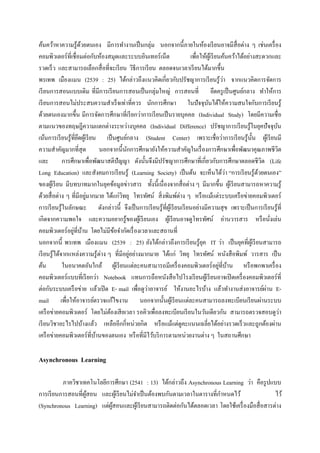 ค้นคว้าหาความรู ้ดวยตนเอง มีการทางานเป็ นกลุ่ม นอกจากนี้ภายในห้องเรี ยนอาจมีสื่อต่าง ๆ เช่นเครื่ อง
                       ้
คอมพิวเตอร์ ที่เชื่ อมต่อกับห้องสมุดและระบบอินเทอร์ เน็ต                  เพื่อให้ผเู ้ รี ยนค้นคว้าได้อย่างสะดวกและ
รวดเร็ ว และสามารถเลือกสื่ อที่จะเรี ยน วิธีการเรี ยน ตลอดจนเวลาเรี ยนได้มากขึ้น
พรเทพ เมืองแมน (2539 : 25) ได้กล่าวถึงแนวคิดเกี่ยวกับปรัชญาการเรี ยนรู ้วา จากแนวคิดการจัดการ  ่
เรี ยนการสอนแบบเดิม ที่มีการเรี ยนการสอนเป็ นกลุ่มใหญ่ การสอนที่ ยึดครู เป็ นศูนย์กลาง ทาให้การ
เรี ยนการสอนไม่ประสบความสาเร็ จเท่าที่ควร นักการศึกษา ในปั จจุบนได้ให้ความสนใจกับการเรี ยนรู ้
                                                                                   ั
ด้วยตนเองมากขึ้น มีการจัดการศึกษาที่เรี ยกว่าการเรี ยนเป็ นรายบุคคล (Individual Study) โดยมีความเชื่อ
ตามแนวของทฤษฎีความแตกต่างระหว่างบุคคล (Individual Difference) ปรัชญาการเรี ยนรู้ในยุคปั จจุบน                        ั
เน้นการเรี ยนรู้ที่ยดผูเ้ รี ยน เป็ นศูนย์กลาง (Student Center) เพราะเชื่อว่าการเรี ยนรู ้น้ น ผูเ้ รี ยนมี
                     ึ                                                                                     ั
ความสาคัญมากที่สุด               นอกจากนี้นกการศึกษายังให้ความสาคัญในเรื่ องการศึกษาเพื่อพัฒนาคุณภาพชีวต
                                           ั                                                                           ิ
และ           การศึกษาเพื่อพัฒนาสติปัญญา ดังนั้นจึงมีปรัชญาการศึกษาที่เกี่ยวกับการศึกษาตลอดชีวต (Life          ิ
                                                                                                 ่
Long Education) และสังคมการเรี ยนรู้ (Learning Society) เป็ นต้น จะเห็นได้วา “การเรี ยนรู้ดวยตนเอง”          ้
ของผูเ้ รี ยน มีบทบาทมากในยุคข้อมูลข่าวสาร ทั้งนี้เนื่ องจากสื่ อต่าง ๆ มีมากขึ้น ผูเ้ รี ยนสามารถหาความรู ้
ด้วยสื่ อต่าง ๆ ที่มีอยูมากมาย ได้แก่วทยุ โทรทัศน์ สิ่ งพิมพ์ต่าง ๆ หรื อแม้แต่ระบบเครื อข่ายคอมพิวเตอร์
                          ่              ิ
การเรี ยนรู ้ในลักษณะ ดังกล่าวนี้ จึงเป็ นการเรี ยนรู ้ที่ผเู ้ รี ยนเรี ยนอย่างมีความสุ ข เพราะเป็ นการเรี ยนรู ้ที่
เกิดจากความพอใจ และความอยากรู ้ของผูเ้ รี ยนเอง ผูเ้ รี ยนอาจดูโทรทัศน์ อ่านวารสาร หรื อนังเล่น                    ่
                   ่ ้
คอมพิวเตอร์ อยูที่บาน โดยไม่มีขอจากัดเรื่ องเวลาและสถานที่
                                      ้
นอกจากนี้ พรเทพ เมืองแมน (2539 : 25) ยังได้กล่าวถึงการเรี ยนรู้ยค IT ว่า เป็ นยุคที่ผเู ้ รี ยนสามารถ
                                                                                ุ
เรี ยนรู ้ได้จากแหล่งความรู ้ต่าง ๆ ที่มีอยูอย่างมากมาย ได้แก่ วิทยุ โทรทัศน์ หนังสื อพิมพ์ วารสาร เป็ น
                                             ่
ต้น                                                                                          ่ ้
              ในอนาคตอันใกล้ ผูเ้ รี ยนแต่ละคนสามารถมีเครื่ องคอมพิวเตอร์ อยูที่บาน หรื อพกพาเครื่ อง
คอมพิวเตอร์ แบบที่เรี ยกว่า Notebook แทนการถือหนังสื อไปโรงเรี ยนผูเ้ รี ยนอาจเปิ ดเครื่ องคอมพิวเตอร์ที่
                                                   ่
ต่อกับระบบเครื อข่าย แล้วเปิ ด E- mail เพื่อดูวาอาจารย์ ให้งานอะไรบ้าง แล้วทางานส่ งอาจารย์ผาน E-                ่
mail เพื่อให้อาจารย์ตรวจแก้ไขงาน นอกจากนั้นผูเ้ รี ยนแต่ละคนสามารถลงทะเบียนเรี ยนผ่านระบบ
เครื อข่ายคอมพิวเตอร์ โดยไม่ตองเสี ยเวลา รอคิวเพื่อลงทะเบียนเรี ยนในวันเดียวกัน สามารถตรวจสอบดูวา
                                    ้                                                                                    ่
เรี ยนวิชาอะไรไปบ้างแล้ว เหลืออีกกี่หน่วยกิต หรื อแม้แต่ดูคะแนนเฉลี่ยได้อย่างรวดเร็ วและถูกต้องผ่าน
เครื อข่ายคอมพิวเตอร์ ที่บานของตนเอง หรื อที่มีไว้บริ การตามหน่วยงานต่าง ๆ ในสถานศึกษา
                               ้

Asynchronous Learning

          ภาควิชาเทคโนโลยีการศึกษา (2541 : 13) ได้กล่าวถึง Asynchronous Learning ว่า คือรู ปแบบ
การเรี ยนการสอนที่ผสอน และผูเ้ รี ยนไม่จาเป็ นต้องพบกันตามเวลาในตารางที่กาหนดไว้
                   ู้                                                                           ไว้
(Synchronous Learning) แต่ผสอนและผูเ้ รี ยนสามารถติดต่อกันได้ตลอดเวลา โดยใช้เครื่ องมือสื่ อสารต่าง
                            ู้
 
