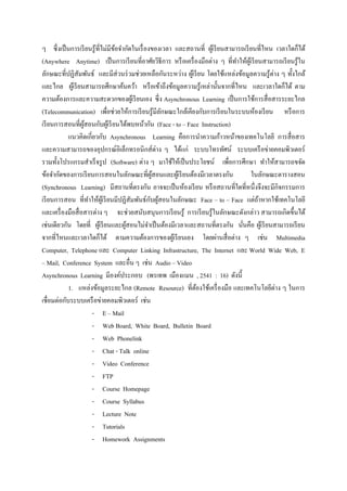 ๆ ซึ่ งเป็ นการเรี ยนรู ้ท่ีไม่มีขอจากัดในเรื่ องของเวลา และสถานที่ ผูเ้ รี ยนสามารถเรี ยนที่ไหน เวลาใดก็ได้
                                  ้
(Anywhere Anytime) เป็ นการเรี ยนที่อาศัยวิธีการ หรื อเครื่ องมือต่าง ๆ ที่ทาให้ผเู ้ รี ยนสามารถเรี ยนรู ้ใน
ลักษณะที่ปฏิสัมพันธ์ และมีส่วนร่ วมช่วยเหลือกันระหว่าง ผูเ้ รี ยน โดยใช้แหล่งข้อมูลความรู ้ต่าง ๆ ทั้งใกล้
และไกล ผูเ้ รี ยนสามารถศึกษาค้นคว้า หรื อเข้าถึงข้อมูลความรู ้เหล่านั้นจากที่ไหน และเวลาใดก็ได้ ตาม
ความต้องการและความสะดวกของผูเ้ รี ยนเอง ซึ่ง Asynchronous Learning เป็ นการใช้การสื่ อสารระยะไกล
(Telecommunication) เพื่อช่วยให้การเรี ยนรู ้มีลกษณะใกล้เคียงกับการเรี ยนในระบบห้องเรี ยน หรื อการ
                                                     ั
เรี ยนการสอนที่ผสอนกับผูเ้ รี ยนได้พบหน้ากัน (Face - to – Face Instruction)
                   ู้
            แนวคิดเกี่ยวกับ Asynchronous Learning คือการนาความก้าวหน้าของเทคโนโลยี การสื่ อสาร
และความสามารถของอุปกรณ์อิเล็กทรอนิกส์ต่าง ๆ ได้แก่ ระบบโทรทัศน์ ระบบเครื อข่ายคอมพิวเตอร์
รวมทั้งโปรแกรมสาเร็ จรู ป (Software) ต่าง ๆ มาใช้ให้เป็ นประโยชน์ เพื่อการศึกษา ทาให้สามารถขจัด
ข้อจากัดของการเรี ยนการสอนในลักษณะที่ผสอนและผูเ้ รี ยนต้องมีเวลาตรงกัน
                                                  ู้                                    ในลักษณะตารางสอน
(Synchronous Learning) มีสถานที่ตรงกัน อาจจะเป็ นห้องเรี ยน หรื อสถานที่ใดที่หนึ่งจึงจะมีกิจกรรมการ
                                                 ั ้
เรี ยนการสอน ที่ทาให้ผเู ้ รี ยนมีปฏิสัมพันธ์กบผูสอนในลักษณะ Face – to – Face แต่ถาหากใช้เทคโนโลยี
                                                                                          ้
และเครื่ องมือสื่ อสารต่าง ๆ จะช่วยสนับสนุนการเรี ยนรู ้ การเรี ยนรู ้ในลักษณะดังกล่าว สามารถเกิดขึ้นได้
เช่นเดียวกัน โดยที่ ผูเ้ รี ยนและผูสอนไม่จาเป็ นต้องมีเวลาและสถานที่ตรงกัน นันคือ ผูเ้ รี ยนสามารถเรี ยน
                                     ้                                              ่
จากที่ไหนและเวลาใดก็ได้ ตามความต้องการของผูเ้ รี ยนเอง โดยผ่านสื่ อต่าง ๆ เช่น Multimedia
Computer, Telephone และ Computer Linking Infrastructure, The Internet และ World Wide Web, E
– Mail, Conference System และอื่น ๆ เช่น Audio – Video
Asynchronous Learning มีองค์ประกอบ (พรเทพ เมืองแมน , 2541 : 16) ดังนี้
            1. แหล่งข้อมูลระยะไกล (Remote Resource) ที่ตองใช้เครื่ องมือ และเทคโนโลยีต่าง ๆ ในการ
                                                               ้
เชื่อมต่อกับระบบเครื อข่ายคอมพิวเตอร์ เช่น
                      - E – Mail
                      - Web Board, White Board, Bulletin Board
                      - Web Phonelink
                      - Chat - Talk online
                      - Video Conference
                      - FTP
                      - Course Homepage
                      - Course Syllabus
                      - Lecture Note
                      - Tutorials
                      - Homework Assignments
 