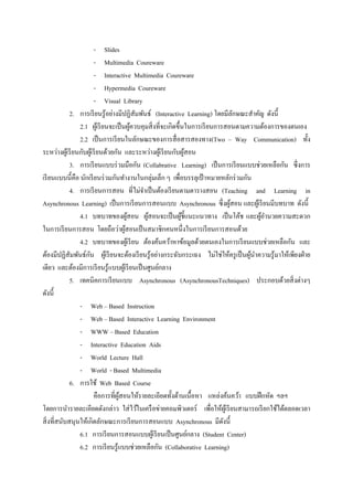 - Slides
                         - Multimedia Coureware
                         - Interactive Multimedia Coureware
                         - Hypermedia Coureware
                         - Visual Library
             2. การเรี ยนรู ้อย่างมีปฏิสัมพันธ์ (Interactive Learning) โดยมีลกษณะสาคัญ ดังนี้
                                                                                  ั
                 2.1 ผูเ้ รี ยนจะเป็ นผูควบคุมสิ่ งที่จะเกิดขึ้นในการเรี ยนการสอนตามความต้องการของตนเอง
                                           ้
                 2.2 เป็ นการเรี ยนในลักษณะของการสื่ อสารสองทาง(Two – Way Communication) ทั้ง
ระหว่างผูเ้ รี ยนกับผูเ้ รี ยนด้วยกัน และระหว่างผูเ้ รี ยนกับผูสอน
                                                                 ้
             3. การเรี ยนแบบร่ วมมือกัน (Collabrative Learning) เป็ นการเรี ยนแบบช่วยเหลือกัน ซึ่ งการ
เรี ยนแบบนี้คือ นักเรี ยนร่ วมกันทางานในกลุ่มเล็ก ๆ เพื่อบรรลุเป้ าหมายหลักร่ วมกัน
             4. การเรี ยนการสอน ที่ไม่จาเป็ นต้องเรี ยนตามตารางสอน (Teaching and Learning in
Asynchronous Learning) เป็ นการเรี ยนการสอนแบบ Asynchronous ซึ่ งผูสอน และผูเ้ รี ยนมีบทบาท ดังนี้
                                                                                ้
                 4.1 บทบาทของผูสอน ผูสอนจะเป็ นผูช้ ีแนะแนวทาง เป็ นโค้ช และผูอานวยความสะดวก
                                         ้    ้                ้                        ้
ในการเรี ยนการสอน โดยถือว่าผูสอนเป็ นสมาชิกคนหนึ่งในการเรี ยนการสอนด้วย
                                       ้
                 4.2 บทบาทของผูเ้ รี ยน ต้องค้นคว้าหาข้อมูลด้วยตนเองในการเรี ยนแบบช่วยเหลือกัน และ
                     ั
ต้องมีปฏิสัมพันธ์กน ผูเ้ รี ยนจะต้องเรี ยนรู ้อย่างกระฉับกระเฉง ไม่ใช่ให้ครู เป็ นผูนาความรู ้มาให้เพียงฝ่ าย
                                                                                     ้
เดียว และต้องมีการเรี ยนรู้แบบผูเ้ รี ยนเป็ นศูนย์กลาง
             5. เทคนิคการเรี ยนแบบ Asynchronous (AsynchronousTechniques) ประกอบด้วยสิ่ งต่างๆ
ดังนี้
                 - Web – Based Instruction
                 - Web – Based Interactive Learning Environment
                 - WWW – Based Education
                 - Interactive Education Aids
                 - World Lecture Hall
                 - World - Based Multimedia
             6. การใช้ Web Based Course
                         คือการที่ผสอนให้รายละเอียดทั้งด้านเนื้อหา แหล่งค้นคว้า แบบฝึ กหัด ฯลฯ
                                    ู้
โดยการนารายละเอียดดังกล่าว ใส่ ไว้ในเครื อข่ายคอมพิวเตอร์ เพื่อให้ผเู ้ รี ยนสามารถเรี ยกใช้ได้ตลอดเวลา
สิ่ งที่สนับสนุนให้เกิดลักษณะการเรี ยนการสอนแบบ Asynchronous มีดงนี้          ั
                 6.1 การเรี ยนการสอนแบบผูเ้ รี ยนเป็ นศูนย์กลาง (Student Center)
                 6.2 การเรี ยนรู ้แบบช่วยเหลือกัน (Collaborative Learning)
 