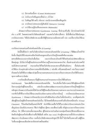 6.3 มีการเสริ มเนื้อหา (Content Reinforcement)
              6.4 ง่ายในการรับข้อมูลจากสื่ อต่าง ๆ ทัวโลก
                                                       ่
              6.5 รับข้อมูลได้รวดเร็ ว ทันเวลา และมีการแลกเปลี่ยนข้อมูลกัน
              6.6 การเรี ยนการสอนแบบปฏิสัมพันธ์ (Interactive Learning)
                                  ่
              6.7 การให้ความรู ้ผานสื่ อหลากหลาย (Multimedia)
          ลักษณะการเรี ยนการสอนแบบ Asynchronous Learning ที่กล่าวมาข้างต้น มีการนาเทคโนโลยี
ต่าง ๆ มาใช้ โดยเฉพาะเทคโนโลยีคอมพิวเตอร์ และเทคโนโลยีการสื่ อสาร ทั้งนี้เพื่อนามาใช้สนับสนุน
การเรี ยนการสอน ให้มีประสิ ทธิภาพ และเพื่อให้ผเู้ รี ยนสามารถเลือกสถานที่ เวลา และสื่ อการเรี ยนได้ตาม
ความต้องการ

การเรี ยนการสอนผ่านเครื อข่ายอินเทอร์ เน็ต (E-Learning)
             วันนี้สิ่งที่เรี ยกว่า เทคโนโลยีการเรี ยนการสอนทางอินเทอร์เน็ต (e-Learning ) ได้พฒนาล้ าหน้าไป
                                                                                                  ั
อีกขั้น ปั จจุบนได้นาเสนอทางเลือกใหม่อนชาญฉลาดในการเรี ยนรู ้ช่วยลดข้อด้อย และผสม
                    ั                               ั
ผสานข้อดีของระบบการเรี ยนในชั้นเรี ยน                     และการเรี ยนทางไกลเข้าไว้ดวยกันอย่างน่าอัศจรรย์มีความ
                                                                                      ้
        ่
ยืดหยุนสู ง ยิงไปกว่านั้นผูเ้ รี ยนยังสามารถเข้าถึงความรู ้ในหลากหลายแขนงวิชา ตั้งแต่ภาษาต่างประเทศไป
                       ่
จนถึงวิศวกรรมศาสตร์ สามารถเรี ยนได้โดยไม่จากัดเวลาและสถานที่ไม่ตองเดินทาง ทั้งยังประหยัด
                                                                                    ้
ค่าใช้จ่าย ส่ วนอุปกรณ์การเรี ยนการสอนที่จาเป็ นมีเพียง 2 อย่างคือ เครื่ องคอมพิวเตอร์ และเว็บบราวเซอร์
ด้วยเทคโนโลยีได้รับการพัฒนาล่าสุ ดนี้สามารถตอบสนองกระบวนการเรี ยนการสอนทางไกลได้เกือบครบ
ทุกความต้องการ ดังเช่น
             - การเรี ยนเดี่ยวด้วยตนเอง ซึ่ งผูเ้ รี ยนสามารถกาหนดแผนการเรี ยนได้ดวยตัวเอง
                                                                                        ้
(Self-directed) โดยอาศัยสื่ อการสอนจากอินเทอร์เน็ต ในระดับนี้จะไม่มีการตอบโต้กบผูสอนหรื อทา      ั ้
กิจกรรมกลุ่มกับผูเ้ รี ยนคนอื่นๆ             แต่จะมีระบบติดตามพัฒนาการและประเมินผลการเรี ยนรู ้โดยผูบริ หาร
                                                                                                         ้
หลักสู ตร ลักษณะการเรี ยนเช่นนี้เปิ ดโอกาสให้ผเู ้ รี ยนเลือกเรี ยนตามความสะดวก และสามารถกาหนดกรอบ
เวลาช้าเร็ วที่ใช้ในการเรี ยนได้เหมาะสมกับระดับความสามารถในการเรี ยนรู ้ - การเรี ยนแบบนัดหมายเวลา
(Synchronous ) ลักษณะการเรี ยนจะมีบรรยากาศใกล้เคียงกับการเรี ยนในชั้นเรี ยนจริ งๆ มากที่สุด(ต่างกัน
                      ่ ่
เพียงผูเ้ รี ยนนังอยูที่หน้าจอคอมพิวเตอร์ เท่านั้น) ซึ่ งไฮเทคถึงขั้นสามารถสร้างห้องเรี ยนเสมือนจริ ง (Virtual
Classroom) ไว้บนเรี ยลไทม์อินเทอร์ เน็ตได้ ช่วยให้มีความเป็ นไปได้ในการจัดการเรี ยนการสอนทางไกล
เต็มรู ปแบบ มีองค์ประกอบครบ ได้แก่ ตัวผูเ้ รี ยน ผูสอน และเพื่อนร่ วมชั้น เข้าสู่ กระบวนการเรี ยนการสอน
                                                            ้
พร้อมๆ กัน มีส่ื อการสอนทั้งภาพและเสี ยง ผูเ้ รี ยนสามารถร่ วมกิจกรรมกลุ่มหรื อตอบโต้แลกเปลี่ยนความ
คิดเห็นกับผูสอนหรื อกับเพื่อนร่ วมชั้นได้เต็มที่ (คล้าย chat room) ส่ วนผูสอนสามารถตั้งโปรแกรมติดตาม
                ้                                                               ้
พัฒนาการ ประเมินผลการเรี ยน รวมทั้งประสิ ทธิภาพของหลักสู ตรได้ ทั้งนี้ ไม่จากัดเรื่ องสถานที่ แต่ผเู ้ รี ยน
ในชั้นและผูสอนจะต้องนัดเวลาเรี ยนอย่างพร้อมเพรี ยง
                  ้
 
