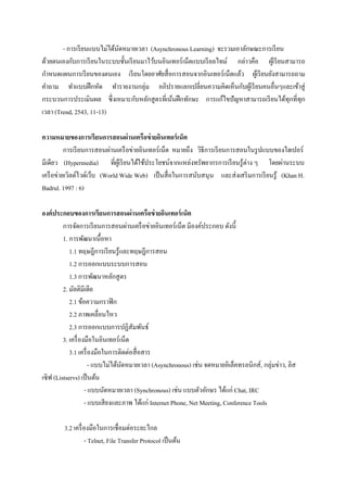 - การเรี ยนแบบไม่ได้นดหมายเวลา (Asynchronous Learning) จะรวมเอาลักษณะการเรี ยน
                             ั
ด้วยตนเองกับการเรี ยนในระบบชั้นเรี ยนมาไว้บนอินเทอร์ เน็ตแบบเรี ยลไทม์ กล่าวคือ ผูเ้ รี ยนสามารถ
กาหนดแผนการเรี ยนของตนเอง เรี ยนโดยอาศัยสื่ อการสอนจากอินเทอร์เน็ตแล้ว ผูเ้ รี ยนยังสามารถถาม
คาถาม ทาแบบฝึ กหัด ทารายงานกลุ่ม อภิปรายแลกเปลี่ยนความคิดเห็นกับผูเ้ รี ยนคนอื่นๆและเข้าสู่
กระบวนการประเมินผล ซึ่ งเหมาะกับหลักสู ตรที่เน้นฝึ กทักษะ การแก้ไขปั ญหาสามารถเรี ยนได้ทุกที่ทุก
เวลา (Trend, 2543, 11-13)

ความหมายของการเรียนการสอนผ่านเครือข่ ายอินเทอร์ เน็ต
          การเรี ยนการสอนผ่านเครื อข่ายอินเทอร์ เน็ต หมายถึง วิธีการเรี ยนการสอนในรู ปแบบของไฮเปอร์
มีเดียว (Hypermedia) ที่ผเู ้ รี ยนได้ใช้ประโยชน์จากแหล่งทรัพยากรการเรี ยนรู ้ต่าง ๆ โดยผ่านระบบ
เครื อข่ายเวิลด์ไวด์เว็บ (World Wide Web) เป็ นสื่ อในการสนับสนุน และส่ งเสริ มการเรี ยนรู ้ (Khan H.
Badrul. 1997 : 6)

องค์ ประกอบของการเรียนการสอนผ่านเครือข่ ายอินเทอร์ เน็ต
         การจัดการเรี ยนการสอนผ่านเครื อข่ายอินเทอร์ เน็ต มีองค์ประกอบ ดังนี้
         1. การพัฒนาเนื้อหา
            1.1 ทฤษฎีการเรี ยนรู้และทฤษฎีการสอน
            1.2 การออกแบบระบบการสอน
            1.3 การพัฒนาหลักสู ตร
         2. มัลติมีเดีย
            2.1 ข้อความกราฟิ ก
            2.2 ภาพเคลื่อนไหว
            2.3 การออกแบบการปฏิสัมพันธ์
         3. เครื่ องมือในอินเทอร์เน็ต
            3.1 เครื่ องมือในการติดต่อสื่ อสาร
                      - แบบไม่ได้นดหมายเวลา (Asynchronous) เช่น จดหมายอิเล็คทรอนิกส์ , กลุ่มข่าว, ลิส
                                  ั
เซิฟ (Listservs) เป็ นต้น
                    - แบบนัดหมายเวลา (Synchronous) เช่น แบบตัวอักษร ได้แก่ Chat, IRC
                    - แบบเสี ยงและภาพ ได้แก่ Internet Phone, Net Meeting, Conference Tools

        3.2 เครื่ องมือในการเชื่ อมต่อระยะไกล
                  - Telnet, File Transfer Protocol เป็ นต้น
 