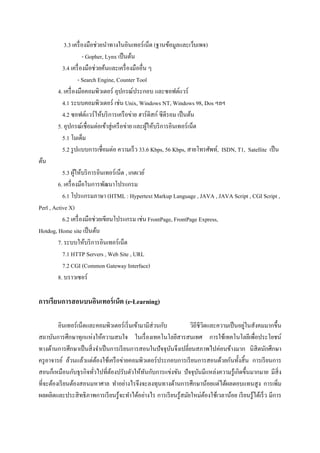 3.3 เครื่ องมือช่วยนาทางในอินเทอร์ เน็ต (ฐานข้อมูลและเว็บเพจ)
                     - Gopher, Lynx เป็ นต้น
          3.4 เครื่ องมือช่วยค้นและเครื่ องมืออื่น ๆ
                   - Search Engine, Counter Tool
        4. เครื่ องมือคอมพิวเตอร์ อุปกรณ์ประกอบ และซอฟต์แวร์
          4.1 ระบบคอมพิวเตอร์ เช่น Unix, Windows NT, Windows 98, Dos ฯลฯ
          4.2 ซอฟต์แวร์ ให้บริ การเครื อข่าย ฮาร์ ดิสก์ ซีดีรอม เป็ นต้น
        5. อุปกรณ์เชื่อมต่อเข้าสู่ เครื อข่าย และผูให้บริ การอินเทอร์ เน็ต
                                                   ้
          5.1 โมเด็ม
          5.2 รู ปแบบการเชื่อมต่อ ความเร็ ว 33.6 Kbps, 56 Kbps, สายโทรศัพท์, ISDN, T1, Satellite เป็ น
ต้น
           5.3 ผูให้บริ การอินเทอร์เน็ต , เกตเวย์
                   ้
         6. เครื่ องมือในการพัฒนาโปรแกรม
           6.1 โปรแกรมภาษา (HTML : Hypertext Markup Language , JAVA , JAVA Script , CGI Script ,
Perl , Active X)
           6.2 เครื่ องมือช่วยเขียนโปรแกรม เช่น FrontPage, FrontPage Express,
Hotdog, Home site เป็ นต้น
         7. ระบบให้บริ การอินเทอร์เน็ต
           7.1 HTTP Servers , Web Site , URL
           7.2 CGI (Common Gateway Interface)
         8. บราวเซอร์

การเรียนการสอนบนอินเทอร์ เน็ต (e-Learning)

         อินเทอร์ เน็ตและคอมพิวเตอร์ เริ่ มเข้ามามีส่วนกับ                              ่
                                                                 วิถีชีวตและความเป็ นอยูในสังคมมากขึ้น
                                                                        ิ
สถาบันการศึกษาทุกแห่งให้ความสนใจ ในเรื่ องเทคโนโลยีสารสนเทศ การใช้เทคโนโลยีเพื่อประโยชน์
ทางด้านการศึกษาเป็ นสิ่ งจาเป็ นการเรี ยนการสอนในปัจจุบนจึงเปลี่ยนสภาพไปค่อนข้างมาก นิสิตนักศึกษา
                                                           ั
ครู อาจารย์ ล้วนแล้วแต่ตองใช้เครื อข่ายคอมพิวเตอร์ ประกอบการเรี ยนการสอนด้วยกันทั้งสิ้ น การเรี ยนการ
                           ้
สอนก็เหมือนกับธุ รกิจทัวไปที่ตองปรับตัวให้ทนกับการแข่งขัน ปั จจุบนมีแหล่งความรู ้เกิดขึ้นมากมาย มีสิ่ง
                         ่      ้                ั                    ั
ที่จะต้องเรี ยนต้องสอนมหาศาล ทาอย่างไรจึงจะลงทุนทางด้านการศึกษาน้อยแต่ได้ผลตอบแทนสู ง การเพิ่ม
ผลผลิตและประสิ ทธิภาพการเรี ยนรู้จะทาได้อย่างไร การเรี ยนรู ้สมัยใหม่ตองใช้เวลาน้อย เรี ยนรู้ได้เร็ ว มีการ
                                                                          ้
 