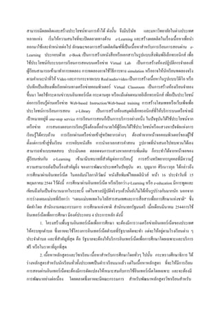 สามารถมีผลผลิตและสร้างประโยชน์ทางการค้าได้ ดังนั้น จึงมีบริ ษท และมหาวิทยาลัยในต่างประเทศ
                                                                     ั
หลายแห่ง เริ่ มให้ความสนใจที่จะเปิ ดตลาดทางด้าน e-Learning และสร้างผลผลิตในเรื่ องเนื้อหาเพื่อนา
ออกมาใช้และจาหน่ายต่อไป ลักษณะของการสร้างผลิตภัณฑ์ที่เป็ นเนื้อหาสาหรับการเรี ยนการสอนผ่าน e-
Learning ประกอบด้วย e-Book เป็ นการสร้างหนังสื อหรื อเอกสารในรู ปแบบสิ่ งพิมพ์อิเล็กทรอนิกส์ เพื่อ
                    ั
ใช้ประโยชน์กบระบบการเรี ยนการสอนบนเครื อข่าย Virtual Lab เป็ นการสร้างห้องปฏิบติการจาลองที่   ั
ผูเ้ รี ยนสามารถเข้ามาทาการทดลอง การทดลองอาจใช้วธีการทาง simulation หรื ออาจให้นกเรี ยนทดลองจริ ง
                                                          ิ                              ั
ตามคาแนะนาที่ให้ Video และการกระจายแบบ Real/audio/video เป็ นการสร้างเนื้อหาในรู ปแบบวิดีโอ หรื อ
บันทึกเป็ นเสี ยงเพื่อเรี ยกผ่านทางเครื อข่ายคอมพิวเตอร์ Virtual Classroom เป็ นการสร้างห้องเรี ยนจาลอง
ขึ้นมา โดยใช้กระดานข่าวบนอินเทอร์เน็ต กระดานคุย หรื อแม้แต่จดหมายอิเล็กทรอนิ กส์ เพื่อเป็ นประโยชน์
                      ่
ต่อการเรี ยนรู ้ผานเครื อข่าย Web-based Instruction/Web-based training การสร้างโฮมเพจหรื อเว็บเพ็จเพื่อ
ประโยชน์การเรี ยนการสอน e-Library เป็ นการสร้างห้องสมุดอิเล็กทรอนิกส์ที่ให้บริ การบนเครื อข่ายมี
                ่
เป้ าหมายอยูที่ one-stop service การเรี ยนการสอนก็เป็ นการบริ การอย่างหนึ่ง ในปัจจุบนได้ใช้ประโยชน์จาก
                                                                                     ั
เครื อข่าย การสนองตอบการเรี ยนรู ้จึงต้องเอื้ออานวยให้ผเู ้ รี ยนได้ใช้ประโยชน์หรื อแสวงหาปั จจัยแห่งการ
เรี ยนรู้ได้ครบถ้วน การเรี ยกผ่านเครื อข่ายเข้าสู่ ทรัพยากรต่างๆ ต้องทาจากหน้าจอคอมพิวเตอร์ของผูใช้     ้
ตั้งแต่การเข้าสู่ ช้ นเรี ยน การหยิบหนังสื อ การนาเอาเอกสารคาสอน รู ปภาพที่นาเสนอไปทบทวนได้เอง
                        ั
สามารถทาแบบทดสอบ ประเมินผล ตลอดจนการแสวงหาเอกสารเพิ่มเติม ก็กระทาได้จากหน้าจอของ
ผูเ้ รี ยนเช่นกัน e-Learning เข้ามามีบทบาทที่สาคัญต่อการเรี ยนรู ้ การสร้างทรัพยากรบุคคลที่มีความรู้
ความสามารถยังเป็ นเรื่ องสาคัญยิง ของการพัฒนาประเทศในปัจจุบน ดร. บุญมาก ศิริเนาวกุล ได้กล่าวถึง
                                   ่                               ั
การศึกษาผ่านอินเทอร์ เน็ต ในคอลัมน์โลกาภิวฒน์ หนังสื อพิมพ์ไทยเดลินิวส์ หน้า 16 ประจาวันที่ 15
                                                    ั
พฤษภาคม 2544 ไว้ดงนี้ การศึกษาผ่านอินเทอร์ เน็ต หรื อเรี ยกว่า e-Learning หรื อ e-education มีการพูดและ
                           ั
เขียนถึงกันเป็ นจานวนมากในระยะนี้ แต่ในทางปฏิบติจริ งๆแล้วนั้นยังไม่ได้เห็นรู ปร่ างกันมากนัก นอกจาก
                                                        ั
การร่ างแผนแม่บทที่เรี ยกว่า "แผนแม่บทเทคโนโลยีสารสนเทศและการสื่ อสารเพื่อการศึกษาแห่งชาติ" ซึ่ง
จัดทาโดย สานักงานคณะกรรมการ การศึกษาแห่งชาติ สานักนายกรัฐมนตรี เมื่อเดือนมีนาคม 2544การใช้
อินเทอร์ เน็ตเพื่อการศึกษา มีองค์ประกอบ 4 ประการหลัก ดังนี้
            1. โครงสร้างพื้นฐานอินเทอร์ เน็ตเพื่อการศึกษา จะต้องมีการวางเครื อข่ายอินเทอร์ เน็ตของประเทศ
                                                                                       ่
ให้ครบทุกตาบล ซึ่งอาจจะใช้โครงการอินเทอร์ เน็ตตาบลที่รัฐบาลคิดจะทา แต่จะให้อยูตามโรงเรี ยนต่าง ๆ
ประจาตาบล และที่สาคัญที่สุด คือ รัฐบาลจะต้องให้บริ การอินเทอร์เน็ตเพื่อการศึกษาโดยเฉพาะและบริ การ
ฟรี หรื อในราคาที่ถูกที่สุด
            2. เนื้อหาหลักสู ตรและวิชาเรี ยน เนื้อหาสาหรับการศึกษาโดยทัวๆ ไปนั้น กระทรวงศึกษาธิการ ได้
                                                                        ่
ร่ างหลักสู ตรสาหรับนักเรี ยนทัวทั้งประเทศเป็ นตาราเรี ยนมาแล้ว แต่ในเนื้อหาหลักสู ตร ที่จะให้มีการเรี ยน
                                 ่
การสอนผ่านอินเทอร์ เน็ตจะต้องมีการดัดแปลงให้เหมาะสมกับการใช้อินเทอร์ เน็ตโดยเฉพาะ และจะต้องมี
การพัฒนาอย่างต่อเนื่ อง โดยตลาดซึ่งอาจจะมีคณะกรรมการ สาหรับพัฒนาหลักสู ตรวิชาเรี ยนสาหรับ
 