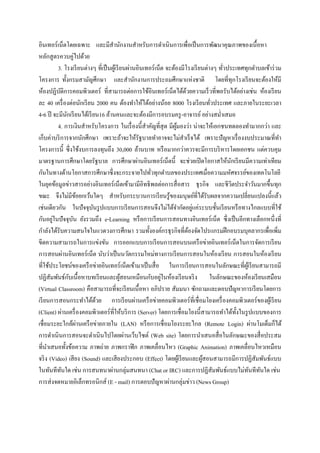 อินเทอร์ เน็ตโดยเฉพาะ และมีสานักงานสาหรับการดาเนินการเพื่อเป็ นการพัฒนาคุณภาพของเนื้อหา
หลักสู ตรควบคู่ไปด้วย
         3. โรงเรี ยนต่างๆ ที่เป็ นผูเ้ รี ยนผ่านอินเทอร์ เน็ต จะต้องมีโรงเรี ยนต่างๆ ทัวประเทศทุกตาบลเข้าร่ วม
                                                                                        ่
โครงการ ทั้งกรมสามัญศึกษา และสานักงานการประถมศึกษาแห่งชาติ โดยที่ทุกโรงเรี ยนจะต้องให้มี
ห้องปฏิบติการคอมพิวเตอร์ ที่สามารถต่อการใช้อินเทอร์ เน็ตได้ดวยความเร็ วที่พอรับได้อย่างเช่น ห้องเรี ยน
           ั                                                            ้
ละ 40 เครื่ องต่อนักเรี ยน 2000 คน ต้องทาให้ได้อย่างน้อย 8000 โรงเรี ยนทัวประเทศ และภายในระยะเวลา
                                                                                   ่
4-6 ปี จะมีนกเรี ยนได้เรี ยน16 ล้านคนและจะต้องมีการอบรมครู -อาจารย์ อย่างสม่าเสมอ
               ั
         4. การเงินสาหรับโครงการ ในเรื่ องนี้สาคัญที่สุด มีผมองว่า น่าจะให้เอกชนทดลองทามากกว่า และ
                                                                   ู้
เก็บค่าบริ การจากนักศึกษา เพราะถ้าจะให้รัฐบาลทาอาจจะไม่สาเร็ จได้ เพราะปัญหาเรื่ องงบประมาณที่ทา
โครงการนี้ ซึ่งใช้งบการลงทุนถึง 30,000 ล้านบาท หรื อมากกว่าควรจะมีการบริ หารโดยเอกชน แต่ควบคุม
มาตรฐานการศึกษาโดยรัฐบาล การศึกษาผ่านอินเทอร์ เน็ตนี้ จะช่วยเปิ ดโอกาสให้นกเรี ยนมีความเท่าเทียม
                                                                                           ั
กันในทางด้านโอกาสการศึกษาซึ่ งจะกระจายไปทัวทุกตาบลของประเทศเมื่อความมหัศจรรย์ของเทคโนโลยี
                                                       ่
ในยุคข้อมูลข่าวสารอย่างอินเทอร์ เน็ตเข้ามามีอิทธิ พลต่อการสื่ อสาร ธุ รกิจ และชีวตประจาวันมากขึ้นทุก
                                                                                             ิ
ขณะ จึงไม่มีขอยกเว้นใดๆ สาหรับกระบวนการเรี ยนรู ้ของมนุษย์ที่ได้รับผลจากความเปลี่ยนแปลงนี้แล้ว
                     ้
                                                                            ่
เช่นเดียวกัน ในปั จจุบนรู ปแบบการเรี ยนการสอนจึงไม่ได้จากัดอยูแค่ระบบชั้นเรี ยนหรื อทางไกลแบบที่ใช้
                          ั
       ่
กันอยูในปั จจุบน ยังรวมถึง e-Learning หรื อการเรี ยนการสอนทางอินเทอร์เน็ต ซึ่งเป็ นอีกทางเลือกหนึ่งที่
                   ั
กาลังได้รับความสนใจในแวดวงการศึกษา รวมทั้งองค์กรธุ รกิจที่ตองจัดโปรแกรมฝึ กอบรมบุคลากรเพื่อเพิ่ม
                                                                          ้
ขีดความสามารถในการแข่งขัน การออกแบบการเรี ยนการสอนบนเครื อข่ายอินเทอร์ เน็ตในการจัดการเรี ยน
การสอนผ่านอินเทอร์ เน็ต นับว่าเป็ นนวัตกรรมใหม่ทางการเรี ยนการสอนในห้องเรี ยน การสอนในห้องเรี ยน
ที่ใช้ประโยชน์ของเครื อข่ายอินเทอร์ เน็ตเข้ามาเป็ นสื่ อ ในการเรี ยนการสอนในลักษณะที่ผเู้ รี ยนสามารถมี
                 ั                                           ่
ปฏิสัมพันธ์กบเนื้อหาบทเรี ยนและผูสอนเหมือนกับอยูในห้องเรี ยนจริ ง ในลักษณะของห้องเรี ยนเสมือน
                                           ้
(Virtual Classroom) คือสามารถที่จะเรี ยนเนื้ อหา อภิปราย สัมมนา ซักถามและตอบปัญหาการเรี ยนโดยการ
เรี ยนการสอนกระทาได้ดวย การเรี ยนผ่านเครื อข่ายคอมพิวเตอร์ ที่เชื่ อมโยงเครื่ องคอมพิวเตอร์ ของผูเ้ รี ยน
                            ้
(Client) ผ่านเครื่ องคอมพิวเตอร์ ท่ีให้บริ การ (Server) โดยการเชื่อมโยงนี้สามารถทาได้ท้ งในรู ปแบบของการ
                                                                                               ั
                       ่
เชื่อมระยะใกล้ผานเครื อข่ายภายใน (LAN) หรื อการเชื่อมโยงระยะไกล (Remote Login) ผ่านโมเด็มก็ได้
การดาเนิ นการสอนจะดาเนินไปโดยผ่านเว็บไซต์ (Web site) โดยการนาเสนอสื่ อในลักษณะของสื่ อประสม
ที่นาเสนอทั้งข้อความ ภาพถ่าย ภาพกราฟิ ก ภาพเคลื่อนไหว (Graphic Animation) ภาพเคลื่อนไหวเหมือน
จริ ง (Video) เสี ยง (Sound) และเสี ยงประกอบ (Effect) โดยผูเ้ รี ยนและผูสอนสามารถมีการปฏิสัมพันธ์แบบ
                                                                               ้
ในทันทีทนใด เช่น การสนทนาผ่านกลุ่มสนทนา (Chat or IRC) และการปฏิสัมพันธ์แบบไม่ทนทีทนใด เช่น
             ั                                                                                   ั ั
การส่ งจดหมายอิเล็กทรอนิกส์ (E - mail) การตอบปั ญหาผ่านกลุ่มข่าว (News Group)
 