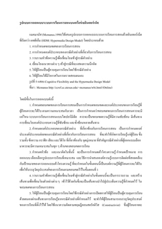 รู ปแบบการออกแบบระบบการเรี ยนการสอนบนเครือข่ ายอินเตอร์ เน็ต

            แมคมานัส (Mcmanus.1998)ได้เสนอรู ปแบบการออกแบบระบบการเรี ยนการสอนด้วยอินเทอร์ เน็ต
ที่เรี ยกว่า เอชดีเอ็ม (HDM: Hypermedia Design Model) โดยประกอบด้วย
            1. การกาหนดขอบเขตของการเรี ยนการสอน
            2. การกาหนดองค์ประกอบของกรณี ตวอย่างที่เกี่ยวกับการเรี ยนการสอน
                                                      ั
            3. รวบรวมหัวข้อความรู ้เพื่อเชื่อมโยงเข้าสู่ กรณี ตวอย่าง
                                                                 ั
            4. เชื่อมโยงแนวทางต่าง ๆ เข้าสู่ กรณี ที่จะแสดงความนึกคิด
            5. ให้ผเู ้ รี ยนเป็ นผูควบคุมการเรี ยนโดยใช้กรณี ตวอย่าง
                                    ้                          ั
            6. ให้ผเู้ รี ยนได้มีโอกาสในการตรวจสอบตนเอง
            รู ปที่ 5 แสดง Cognitive Flexibility and the Hypermedia Design Model
            ที่มา : Mcmanus http://ccwf.cc.utexas.edu/~mcmanus/wbi.html (Online)

โดยมีข้ นในการออกแบบดังนี้
           ั
             1. กาหนดขอบเขตของการเรี ยนการสอนเป็ นการกาหนดขอบเขตและองค์ประกอบของการเรี ยนรู ้ที่
ผูเ้ รี ยนควรจะได้รับ ตามความเหมาะสมกับเวลา เป็ นการกาหนดว่าขอบเขตของการเรี ยนการสอนควรจะมี
แค่ไหน ระบบการเรี ยนการสอนแบบไฮเปอร์มีเดีย ควรจะเป็ นขอบเขตความรู้ที่มีความซับซ้อน มีเส้นทาง
การเชื่อมโยงองค์ประกอบความรู้ที่ซบซ้อน และซ้ าซ้อนหลายเส้นทาง
                                            ั
             2. กาหนดองค์ประกอบของกรณี ตวอย่าง ที่เกี่ยวข้องกับการเรี ยนการสอน เป็ นการกาหนดองค์
                                                   ั
ประองค์ประกอบย่อยของกรณี ตวอย่างที่เกี่ยวกับการเรี ยนการสอน ที่จะทาให้เกิดการเรี ยนรู ้แก่ผเู ้ รี ยน ซึ่ง
                                         ั
รวมทั้ง ข้อความ กราฟิ ก เสี ยง และวิดีโอ ที่เกี่ยวข้องกับ จุดมุ่งหมาย ที่สาคัญกรณี ตวอย่างที่ผออกแบบเลือก
                                                                                            ั           ู้
มาควรจะมีความเหมาะสมในทุก ๆ ด้านของขอบเขตการเรี ยน
             3. กาหนดหัวข้อ และแนวคิดในขั้นนี้ จะเป็ นการกาหนดเค้าโครงความรู ้ กาหนดเป้ าหมาย การ
ออกแบบ เลือกเลือกรู ปแบบการเรี ยนที่เหมาะสม และวิธีการนาเสนอองค์ความรู ้แบบการติดต่อที่สอดคล้อง
กับเป้ าหมายของการออกแบบเค้าโครงความรู ้ ที่จะกาหนดในขั้นตอนนี้เป็ นองค์ความรู ้ที่ผเู ้ รี ยนควรจะได้รับ
เพื่อให้บรรลุวตถุประสงค์ของการเรี ยนตามขอบเขตไว้ในขั้นตอนที่ 1
                   ั
             4. รวบรวมหัวข้อความรู ้เพื่อเชื่อมโยงเข้าสู่ กรณี ตวอย่างในขั้นตอนนี้จะเป็ นการรวบรวม และสร้าง
                                                                 ั
เส้นทางเพื่อเชื่อมโยงตัวอย่างต่าง ๆ เข้าไว้ดวยกันซึ่ งจะเป็ นเส้นทางนาไปสู่ ประเด็นความรู ้ที่กาหนดไว้ ใน
                                                       ้
ขอบเขตของการเรี ยนการสอน
             5. ให้ผเู้ รี ยนเป็ นผูควบคุมการเรี ยนโดยใช้กรณี ตวอย่างการเปิ ดฮกาสให้ผเู ้ รี ยนเป็ นผูควบคุมการเรี ยน
                                    ้                          ั                                      ้
ด้วยตนเองผ่านเส้นทางการเรี ยนรู ้จากกรณี ตวอย่างที่กาหนดไว้ จะทาให้ผเู้ รี ยนสามารถบรรลุวตถุประสงค์
                                                     ั                                                     ั
ของการเรี ยนที่ต้ งไว้ได้ โดยใช้แนวความคิดตามทฤษฎีคอนสตรัคติวส (Constructivist) ซึ่งผูเ้ รี ยนอาจจะ
                        ั                                                  ิ
 