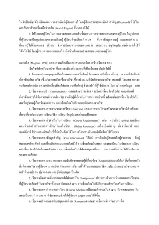 ไม่จาเป็ นที่จะต้องเดินตามแนวความคิดที่ผสอนวางไว้ แต่ผเู ้ รี ยนสามารถจะคิดคาสาคัญ (Keyword) ที่ใช้ใน
                                                   ู้
การค้นหาด้วยเครื่ องมือช่วยค้น (Search Engine) ขึ้นมาเองก็ได้
             6. ให้โอกาสผูเ้ รี ยนในการตรวจสอบตนเองเป็ นขั้นตอนการตรวจสอบตนเองของผูเ้ รี ยน ในรู ปแบบ
ที่ผเู้ รี ยนจะเป็ นศูนย์กลางของการเรี ยนรู้ ผูเ้ รี ยนที่จะเลือก กาหนด ค้นหาข้อมูลความรู้ และตอบคาถาม
ที่อยากรู้ได้ดวยตนเอง ผูเ้ รี ยน จึงควรมีการตรวจสอบตนเองว่า สามารถบรรลุวตถุประสงค์ตามที่ต้ งไว้
                 ้                                                                   ั              ั
ได้หรื อไม่ โดยผูสอนควรออกแบบเครื่ องมือช่วยในการตรวจสอบตนเองของผูเ้ รี ยน
                      ้

แมกกริ ล (Magreal. 1997) แสดงความคิดเห็นและเสนอแนะโครงสร้างเว็บเพจ ของ
                เว็บไซต์สาหรับรายวิชา ซึ่งควรจะมีองค์ประกอบที่เป็ นเว็บเพจ ดังต่อไปนี้
                1. โฮมเพจ (Homepage) เป็ นเว็บเพจแรกของเว็บไซต์ โฮมเพจควรมีเนื้อหาสั้น ๆ เฉพาะที่จาเป็ นที่
เกี่ยวข้องกับรายวิชา ซึ่งประกอบด้วย ชื่อรายวิชา ชื่อหน่วยงานที่รับผิดชอบรายวิชา สถานที่ โฮมเพจ ควรจะ
จบในหน้าจอเดียว ควรหลีกเลี่ยงที่จะใส่ ภาพ กราฟิ กใหญ่ ซึ่งจะทาให้ผใช้เสี ยเวลาในการโหลดข้อมูล นาน
                                                                          ู้
                2. เว็บเพจแนะนา (Introduction) แสดงสังเขปรายวิชา ควรมีการเชื่อมโยงไปยังรายละเอียดที่
เกี่ยวข้องควรใส่ ขอความทักทายต้อนรับ รายชื่อผูที่เกี่ยวกับการสอนรายวิชานี้ พร้อมทั้งการเชื่อมโยงไปเว็บ
                         ้                             ้
เพจที่อยูของผูเ้ กี่ยวข้องแต่ละคน และเชื่อมโยงไปยังรายละเอียดของรายวิชา
              ่
                3. เว็บเพจแสดงภาพรวมของรายวิชา (Overview) แสดงภาพรวมโครงสร้างของรายวิชามีคาอธิบาย
สั้นๆ เกี่ยวกับหน่วยการเรี ยน วิธีการเรี ยน วัตถุประสงค์ และเป้ าหมาย
                4. เว็บเพจแสดงสิ่ งจาเป็ นในการเรี ยน (Course Requirements) เช่น หนังสื อประกอบ บทเรี ยน
คอมพิวเตอร์ ทรัพยากรการศึกษาในเครื อข่าย (Online Resources) เครื่ องมือต่าง ๆ ทั้ง ฮาร์ดแวร์ และ
ซอฟต์แวร์ โปรแกรมอ่านเว็บที่ที่จาเป็ นต้องใช้ในการเรี ยนทางอินเทอร์ เน็ตโดยใช้เว็บเพจ
                5. เว็บเพจแสดงข้อมูลสาคัญ (Vital information) ได้แก่ การติดต่อผูสอนหรื อผูช่วยสอน ที่อยู่
                                                                                   ้      ้
หมายเลขโทรศัพท์ เวลาที่จะติดต่อแบบออนไลน์ได้ การเชื่อมโยงเว็บเพจการลงทะเบียน ใบรับรองการเรี ยน
การเชื่อมโยงไปยังเว็บเพจคาแนะนา การเชื่อมโยงไปใช้หองสมุดเสมือน และการเชื่อมโยงไปยังนโยบาย
                                                              ้
ของสถานศึกษา
                6. เว็บเพจแสดงบทบาทและความรับผิดชอบของผูที่เกี่ยวข้อง (Responsibilities)ได้แก่ สิ่ งที่คาดหวัง
                                                                ้
สิ่ งที่คาดหวังจากผูเ้ รี ยนตามรายวิชา กาหนดการสังงานที่ได้รับมอบหมาย วิธีการประเมินผลรายวิชาบทบาท
                                                         ่
หน้าที่ของผูสอน ผูช่วยสอน และผูสนับสนุน เป็ นต้น
                    ้      ้               ้
                7. เว็บเพจกิจกรรมที่มอบหมายให้ทาการบ้าน (Assignment) ประกอบด้วยงานที่มอบหมายหรื องาน
ที่ผเู ้ รี ยนจะต้องทาในรายวิชาทั้งหมด กาหนดส่ งงาน การเชื่อมโยงไปยังกิจกรรมสาหรับเสริ มการเรี ยน
                8. เว็บเพจแสดงกาหนดการเรี ยน (Course Schedule) เป็ นการกาหนดวันส่ งงาน วันทดสอบย่อย วัน
สอบเป็ นการกาหนดเวลาที่ชดเจนจะช่วยให้ผเู ้ รี ยนควบคุมตนเองได้ดีข้ ึน
                                    ั
                9. เว็บเพจทรัพยากรสนับสนุนการเรี ยน (Resources) แสดงรายชื่อแหล่งทรัพยากร สื่ อ
 