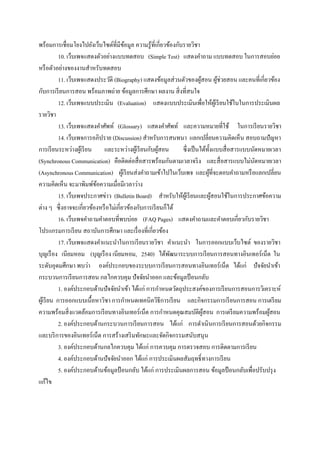 พร้อมการเชื่อมโยงไปยังเว็บไซต์ที่มีขอมูล ความรู ้ที่เกี่ยวข้องกับรายวิชา
                                        ้
            10. เว็บเพจแสดงตัวอย่างแบบทดสอบ (Simple Test) แสดงคาถาม แบบทดสอบ ในการสอบย่อย
หรื อตัวอย่างของงานสาหรับทดสอบ
            11. เว็บเพจแสดงประวัติ (Biography) แสดงข้อมูลส่ วนตัวของผูสอน ผูช่วยสอน และคนที่เกี่ยวข้อง
                                                                            ้          ้
กับการเรี ยนการสอน พร้อมภาพถ่าย ข้อมูลการศึกษา ผลงาน สิ่ งที่สนใจ
            12. เว็บเพจแบบประเมิน (Evaluation) แสดงแบบประเมินเพื่อให้ผเู้ รี ยนใช้ในในการประเมินผล
รายวิชา
            13. เว็บเพจแสดงคาศัพท์ (Glossary) แสดงคาศัพท์ และความหมายที่ใช้ ในการเรี ยนรายวิชา
            14. เว็บเพจการอภิปราย (Discussion) สาหรับการสนทนา แลกเปลี่ยนความคิดเห็น สอบถามปัญหา
การเรี ยนระหว่างผูเ้ รี ยน และระหว่างผูเ้ รี ยนกับผูสอน ้        ซึ่ งเป็ นได้ท้ งแบบสื่ อสารแบบนัดหมายเวลา
                                                                                   ั
(Synchronous Communication) คือติดต่อสื่ อสารพร้อมกันตามเวลาจริ ง และสื่ อสารแบบไม่นดหมายเวลา     ั
(Asynchronous Communication) ผูเ้ รี ยนส่ งคาถามเข้าไปในเว็บเพจ และผูที่จะตอบคาถามหรื อแลกเปลี่ยน
                                                                                 ้
ความคิดเห็น จะมาพิมพ์ขอความเมื่อมีเวลาว่าง
                           ้
            15. เว็บเพจประกาศข่าว (Bulletin Board) สาหรับให้ผเู้ รี ยนและผูสอนใช้ในการประกาศข้อความ
                                                                                     ้
ต่าง ๆ ซึ่ งอาจจะเกี่ยวข้องหรื อไม่เกี่ยวข้องกับการเรี ยนก็ได้
            16. เว็บเพจคาถามคาตอบที่พบบ่อย (FAQ Pages) แสดงคาถามและคาตอบเกี่ยวกับรายวิชา
โปรแกรมการเรี ยน สถาบันการศึกษา และเรื่ องที่เกี่ยวข้อง
            17. เว็บเพจแสดงคาแนะนาในการเรี ยนรายวิชา คาแนะนา ในการออกแบบเว็บไซต์ ของรายวิชา
บุญเรื อง เนียมหอม (บุญเรื อง เนียมหอม, 2540) ได้พฒนาระบบการเรี ยนการสอนทางอินเทอร์เน็ต ใน
                                                            ั
ระดับอุดมศึกษา พบว่า องค์ประกอบของระบบการเรี ยนการสอนทางอินเทอร์ เน็ต ได้แก่ ปัจจัยนาเข้า
กระบวนการเรี ยนการสอน กลไกควบคุม ปัจจัยนาออก และข้อมูลป้ อนกลับ
            1. องค์ประกอบด้านปัจจัยนาเข้า ได้แก่ การกาหนดวัตถุประสงค์ของการเรี ยนการสอนการวิเคราะห์
ผูเ้ รี ยน การออกแบบเนื้อหาวิชา การกาหนดเทคนิควิธีการเรี ยน และกิจกรรมการเรี ยนการสอน การเตรี ยม
ความพร้อมสิ่ งแวดล้อมการเรี ยนทางอินเทอร์ เน็ต การกาหนดคุณสมบัติผสอน การเตรี ยมความพร้อมผูสอน
                                                                              ู้                       ้
            2. องค์ประกอบด้านกระบวนการเรี ยนการสอน ได้แก่ การดาเนิ นการเรี ยนการสอนด้วยกิจกรรม
และบริ การของอินเทอร์เน็ต การสร้างเสริ มทักษะและจัดกิจกรรมสนับสนุน
            3. องค์ประกอบด้านกลไกควบคุม ได้แก่ การควบคุม การตรวจสอบ การติดตามการเรี ยน
            4. องค์ประกอบด้านปัจจัยนาออก ได้แก่ การประเมินผลสัมฤทธิ์ ทางการเรี ยน
            5. องค์ประกอบด้านข้อมูลป้ อนกลับ ได้แก่ การประเมินผลการสอน ข้อมูลป้ อนกลับเพื่อปรับปรุ ง
แก้ไข
 