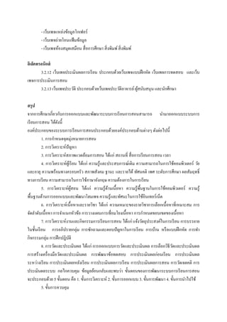 - เว็บเพจแหล่งข้อมูลโกเฟอร์
        - เว็บเพจถ่ายโอนแฟ้ มข้อมูล
        - เว็บเพจห้องสมุดเสมือน สื่ อการศึกษา สิ่ งพิมพ์ สิ่ งพิมพ์

อิเล็คทรอนิกส์
        3.2.12 เว็บเพจประเมินผลการเรี ยน ประกอบด้วยเว็บเพจแบบฝึ กหัด เว็บเพจการทดสอบ และเว็บ
เพจการประเมินการสอน
        3.2.13 เว็บเพจประวัติ ประกอบด้วยเว็บเพจประวัติอาจารย์ ผูสนับสนุน และนักศึกษา
                                                                ้

สรุ ป
จากการศึกษาเกี่ยวกับการออกแบบและพัฒนาระบบการเรี ยนการสอนสามารถ นามาออกแบบระบบการ
เรี ยนการสอน ได้ดงนี้
                    ั
องค์ประกอบของระบบการเรี ยนการสอนประกอบด้วยองค์ประกอบด้านต่างๆ ดังต่อไปนี้
          1. การกาหนดจุดมุ่งหมายการสอน
          2. การวิเคราะห์ปัญหา
          3. การวิเคราะห์สภาพแวดล้อมการสอน ได้แก่ สถานที่ สื่ อการเรี ยนการสอน เวลา
          4. การวิเคราะห์ผเู้ รี ยน ได้แก่ ความรู้และประสบการณ์เดิม ความสามารถในการใช้คอมพิวเตอร์ วัย
และอายุ ความพร้อมทางครอบครัว สภาพสังคม ฐานะ และรายได้ ทัศนคติ เพศ ระดับการศึกษา ผลสัมฤทธิ์
ทางการเรี ยน ความสามารถในการใช้ภาษาอังกฤษ ความต้องการในการเรี ยน
          5. การวิเคราะห์ผสอน ได้แก่ ความรู ้ดานเนื้ อหา ความรู ้พ้ืนฐานในการใช้คอมพิวเตอร์ ความรู้
                               ู้                    ้
พื้นฐานด้านการออกแบบและพัฒนาโฮมเพจ ความรู้และทัศนะในการใช้อินเทอร์เน็ต
          6. การวิเคราะห์เนื้อหาและรายวิชา ได้แก่ ความเหมาะของรายวิชาการเลือกเนื้อหาที่เหมาะสม การ
จัดลาดับเนื้ อหา การจาแนกหัวข้อ การวางแผนการเชื่ อมโยงเนื้อหา การกาหนดขอบเขตของเนื้ อหา
          7. การวิเคราะห์งานและกิจกรรมการเรี ยนการสอน ได้แก่ แจ้งวัตถุประสงค์ในการเรี ยน การบรรยาย
ในชั้นเรี ยน การอภิปรายกลุ่ม การซักถามและตอบปัญหาในการเรี ยน การบ้าน หรื อแบบฝึ กหัด การทา
กิจกรรมกลุ่ม การฝึ กปฎิบติ  ั
          8. การวัดและประเมินผล ได้แก่ การออกแบบการวัดและประเมินผล การเลือกวิธีวดและประเมินผล
                                                                                    ั
การสร้างเครื่ องมือวัดและประเมินผล การพัฒนาข้อทดสอบ การประเมินผลก่อนเรี ยน การประเมินผล
ระหว่างเรี ยน การประเมินผลหลังเรี ยน การประเมินผลการเรี ยน การประเมินผลการสอน การวัดเจตคติ การ
ประเมินผลระบบ กลไกควบคุม ข้อมูลย้อนกลับและพบว่า ขั้นตอนของการพัฒนาระบบการเรี ยนการสอน
จะประกอบด้วย 5 ขั้นตอน คือ 1. ขั้นการวิเคราะห์ 2. ขั้นการออกแบบ 3. ขั้นการพัฒนา 4. ขั้นการนาไปใช้
          5. ขั้นการควบคุม
 