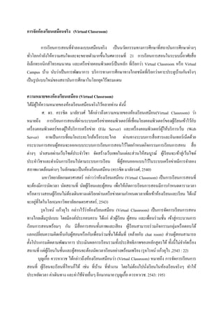 การจัดห้ องเรียนเสมือนจริง (Virtual Classroom)

          การเรี ยนการสอนที่จาลองแบบเสมือนจริ ง เป็ นนวัตกรรมทางการศึกษาที่สถาบันการศึกษาต่างๆ
ทัวโลกกาลังให้ความสนใจและจะขยายตัวมากขึ้นในศตวรรษที่ 21 การเรี ยนการสอนในระบบนี้อาศัยสื่ อ
   ่
อิเล็กทรอนิกส์โทรคมนาคม และเครื อข่ายคอมพิวเตอร์ เป็ นหลัก ที่เรี ยกว่า Virtual Classroom หรื อ Virtual
Campus บ้าง นับว่าเป็ นการพัฒนาการ บริ การทางการศึกษาทางไกลชนิดที่เรี ยกว่าเคาะประตูบานกันจริ งๆ
                                                                                           ้
เป็ นรู ปแบบใหม่ของสถาบันการศึกษาในโลกยุคไร้พรมแดน

ความหมายของห้ องเรียนเสมือน (Virtual Classroom)
ได้มีผให้ความหมายของห้องเรี ยนเสมือนจริ งไว้หลายท่าน ดังนี้
          ู้
                ศ. ดร. ครรชิต มาลัยวงศ์ ได้กล่าวถึงความหมายของห้องเรี ยนเสมือน(Virtual Classroom) ว่า
                                       ่
หมายถึง การเรี ยนการสอนที่ผานระบบเครื อข่ายคอมพิวเตอร์ ที่เชื่อมโยงคอมพิวเตอร์ ของผูเ้ รี ยนเข้าไว้กบ      ั
เครื่ องคอมพิวเตอร์ ของผูให้บริ การเครื อข่าย (File Server) และเครื่ องคอมพิวเตอร์ผให้บริ การเว็บ (Web
                               ้                                                         ู้
Server) อาจเป็ นการเชื่อมโยงระยะใกล้หรื อระยะไกล ผ่านทางระบบการสื่ อสารและอินเทอร์ เน็ตด้วย
กระบวนการสอนผูสอนจะออกแบบระบบการเรี ยนการสอนไว้โดยกาหนดกิจกรรมการเรี ยนการสอน สื่ อ
                          ้
ต่างๆ นาเสนอผ่านเว็บไซต์ประจาวิชา จัดสร้างเว็บเพจในแต่ละส่ วนให้สมบูรณ์ ผูเ้ รี ยนจะเข้าสู่ เว็บไซต์
ประจาวิชาและดาเนินการเรี ยนไปตามระบบการเรี ยน ที่ผสอนออกแบบไว้ในระบบเครื อข่ายมีการจาลอง
                                                                 ู้
สภาพแวดล้อมต่างๆ ในลักษณะเป็ นห้องเรี ยนเสมือน (ครรชิต มาลัยวงศ์, 2540)
                มหาวิทยาลัยเกษตรศาสตร์ กล่าวว่าห้องเรี ยนเสมือน (Virtual Classroom) เป็ นการเรี ยนการสอนที่
จะต้องมีการนัดเวลา นัดสถานที่ นัดผูเ้ รี ยนและผูสอน เพื่อให้เกิดการเรี ยนการสอนมีการกาหนดตารางเวลา
                                                       ้
หรื อตารางสอนผูเ้ รี ยนไม่ตองเดินทางแต่เรี ยกผ่านเครื อข่ายตามกาหนดเวลาเพื่อเข้าห้องเรี ยนและเรี ยน ได้แม้
                                 ้
        ่
จะอยูที่ใดในโลก(มหาวิทยาลัยเกษตรศาสตร์ , 2543)
                                           ่
               รุ จโรจน์ แก้วอุไร กล่าวไว้วาห้องเรี ยนเสมือน (Virtual Classroom) เป็ นการจัดการเรี ยนการสอน
ทางไกลเต็มรู ปแบบ โดยมีองค์ประกอบครบ ได้แก่ ตัวผูเ้ รี ยน ผูสอน และเพื่อนร่ วมชั้น เข้าสู่ กระบวนการ
                                                                      ้
เรี ยนการสอนพร้อมๆ กัน มีส่ื อการสอนทั้งภาพและเสี ยง ผูเ้ รี ยนสามารถร่ วมกิจกรรมกลุ่มหรื อตอบโต้
แลกเปลี่ยนความคิดเห็นกับผูสอนหรื อกับเพื่อนร่ วมชั้นได้เต็มที่ (คล้ายกับ chat room) ส่ วนผูสอนสามารถ
                                   ้                                                            ้
ตั้งโปรแกรมติดตามพัฒนาการ ประเมินผลการเรี ยนรวมทั้งประสิ ทธิ ภาพของหลักสู ตรได้ ทั้งนี้ไม่จากัดเรื่ อง
สถานที่ แต่ผเู ้ รี ยนในชั้นและผูสอนจะต้องนัดเวลาเรี ยนอย่างพร้อมเพรี ยง (รุ จโรจน์ แก้วอุไร ,2543 : 22)
                                     ้
             บุญเกื้อ ควรหาเวช ได้กล่าวถึงห้องเรี ยนเสมือนว่า (Virtual Classroom) หมายถึง การจัดการเรี ยนการ
สอนที่ ผูเ้ รี ยนจะเรี ยนที่ไหนก็ได้ เช่น ที่บาน ที่ทางาน โดยไม่ตองไปนังเรี ยนในห้องเรี ยนจริ งๆ ทาให้
                                                   ้                     ้     ่
ประหยัดเวลา ค่าเดินทาง และค่าใช้จ่ายอื่นๆ อีกมากมาย (บุญเกื้อ ควรหาเวช. 2543: 195)
 