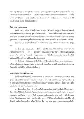 การเรี ยนรู ้ได้อย่างรวดเร็ วมีประสิ ทธิ ผลสู งกว่าเดิม เกิดแรงจูงใจในการเรี ยนด้วยนวัตกรรมเหล่านั้น และ
ประหยัดเวลาในการเรี ยนได้อีกด้วย ปั จจุบนมีการใช้นวัตกรรมการศึกษามากมายหลายอย่าง ซึ่ งมีท้ ง
                                                   ั                                                   ั
นวัตกรรมที่ใช้กนแพร่ หลายแล้ว และประเภทที่กาลังเผยแพร่ เช่น บทเรี ยนคอมพิวเตอร์ ช่วยสอน การใช้
                    ั
แผ่นวีดิทศน์เชิงโต้ตอบ สื่ อหลายมิติ เป็ นต้น
         ั

สื่ อประสม (Multi Media)
         สื่ อประสม หมายถึง การนาเอาสื่ อหลาย ๆ ประเภทมาใช้ร่วมกันทั้งวัสดุ อุปกรณ์ และวิธีการเพื่อให้
เกิดประสิ ทธิ ภาพและประสิ ทธิ ผลสู งสุ ดในการเรี ยนการสอน โดยการใช้สื่อแต่ละอย่างตามลาดับขั้นตอน
ของเนื้ อหา และในปั จจุบนมีการนาคอมพิวเตอร์ มาใช้ร่วมด้วยเพื่อการพลิกหรื อการควบคุมการทางานของ
                            ั
อุปกรณ์ต่าง ๆ ในการเสนอข้อมูลทั้งตัวอักษร ภาพกราฟิ ก ภาพถ่าย ภาพเคลื่อนไหวแบบวีดิทศน์ และเสี ยง
                                                                                        ั
         จากความหมาย ของคาว่าสื่ อประสม นักเทคโนโลยีการศึกษา ได้แบ่งสื่ อประสมออกเป็ น 2 กลุ่ม
คือ
               สื่ อประสม (Multimedia 1) เป็ นสื่ อประสมที่ใช้โดยการนาสื่ อหลายประเภทมาใช้ร่วมกันใน
กันในการเรี ยนการสอน           เช่น       นาวีดิทศน์มาสอนประกอบการบรรยายของผูสอนโดยมีสื่อสิ่ งพิมพ์
                                                 ั                                 ้
ประกอบด้วย หรื อการใช้ชุดการเรี ยนหรื อชุ ดการสอน การใช้สื่อประสมประเภทนี้ผเู ้ รี ยนและสื่ อจะไม่มี
ปฏิสัมพันธ์โต้ตอบกัน และจะมีลกษณะเป็ น “สื่ อหลายแบบ”
                                  ั
               สื่ อประสม (Multimedia 2) เป็ นสื่ อประสมที่ใช้คอมพิวเตอร์เป็ นฐานในการเสนอสารสนเทศ
หรื อการผลิตเพื่อเสนอข้อมูลประเภทต่าง ๆ เชนภาพนิ่ง ภาพเคลื่อนไหว ตัวอักษรและเสี ยงในลักษณะของ
สื่ อหลายมิติ โดยที่ผใช้มีการโต้ตอบกับสื่ อโดยตรง
                       ู้

การนาสื่ อประสมมาใช้ ในการศึกษา
           สื่ อประสมมีประโยชน์ในด้านการศึกษาหลาย ๆ ประการ เช่น เป็ นการดึงดูดความสนใจ ของ
ผูเ้ รี ยน เป็ นการให้สารสนเทศที่หลากหลาย สนับสนุนการจัดการเรี ยนการสอนแบบรายบุคคลได้เป็ นอย่าง
ดี ที่สาคัญช่วยให้ผเู ้ รี ยนสามารถตรวจสอบยั้อนหลังและแก้ไขจุดอ่อนในการเรี ยนได้ ซึ่ งเราสามารถใช้สื่อ
ประสมเพื่อการศึกษาได้ในลักษณะต่าง ๆ เช่น
           1. เป็ นเกมเพื่อการศึกษา คือ การใช้เกมในลักษณะของสื่ อประสม ซึ่ งจะเป็ นสิ่ งที่ดึงดูดความสน
ใจของผูเ้ รี ยนได้เป็ นอย่างดีนอกเหนื อไปจากความสนุกสนานจากการเล่นเกมตามปกติ เกมต่าง ๆ จะมีการ
สอดแทรกความรู ้ดานต่าง ๆ เช่น คาศัพท์ ความหมายของวัตถุ แผนที่ทางภูมิศาสตร์ การฝึ กทักษะด้าน
                      ้
ความเร็ วในการคิดคานวณ ฯลฯ เกมเพื่อการศึกษาเกมหนึ่งที่ได้รับความนิยมเป็ นอย่างมากเพื่อให้ความรู ้
ด้านภูมิศาสตร์ และฝึ กทักษะด้านการค้นหาได้แก่ เกม ชื่ อ Where in the World is Carmen Sandiago เป็ นต้น
 