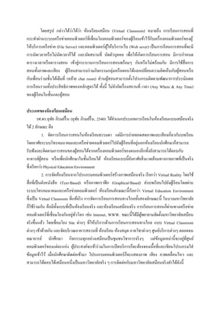 ่ ่
            โดยสรุ ป กล่าวได้วาได้วา ห้องเรี ยนเสมือน (Virtual Classroom) หมายถึง การเรี ยนการสอนที่
                                                                                  ั
กระทาผ่านระบบเครื อข่ายคอมพิวเตอร์ ที่เชื่ อมโยงคอมพิวเตอร์ ของผูเ้ รี ยนเข้าไว้กบเครื่ องคอมพิวเตอร์ ของผู ้
ให้บริ การเครื อข่าย (File Server) และคอมพิวเตอร์ผให้บริ การเว็บ (Web sever) เป็ นการเรี ยนการสอนที่จะมี
                                                     ู้
การนัดเวลาหรื อไม่นดเวลาก็ได้ และนัดสถานที่ นัดตัวบุคคล เพื่อให้เกิดการเรี ยนการสอน มีการกาหนด
                       ั
ตารางเวลาหรื อตารางสอน เข้าสู่ กระบวนการเรี ยนการสอนพร้อมๆ กันหรื อไม่พร้อมกัน มีการใช้สื่อการ
สอนทั้งภาพและเสี ยง ผูเ้ รี ยนสามารถร่ วมกิจกรรมกลุ่มหรื อตอบโต้แลกเปลี่ยนความคิดเห็นกับผูสอนหรื อ้
กับเพื่อนร่ วมชั้นได้เต็มที่ (คล้าย chat room) ส่ วนผูสอนสามารถตั้งโปรแกรมติดตามพัฒนาการประเมินผล
                                                        ้
การเรี ยนรวมทั้งประสิ ทธิ ภาพของหลักสู ตรได้ ทั้งนี้ ไม่จากัดเรื่ องสถานที่ เวลา (Any Where & Any Time)
ของผูเ้ รี ยนในชั้นและผูสอน
                         ้

ประเภทของห้ องเรียนเสมือน
          รศ.ดร.อุทย ภิรมย์รื่น (อุทย ภิรมย์รื่น, 2540) ได้จาแนกประเภทการเรี ยนในห้องเรี ยนแบบเสมือนจริ ง
                      ั                    ั
ได้ 2 ลักษณะ คือ
                1. จัดการเรี ยนการสอนในห้องเรี ยนธรรมดา แต่มีการถ่ายทอดสดภาพและเสี ยงเกี่ยวกับบทเรี ยน
                                                                          ่
โดยอาศัยระบบโทรคมนาคมและเครื อข่ายคอมพิวเตอร์ ไปยังผูเ้ รี ยนที่อยูนอกห้องเรี ยนนักศึกษาก็สามารถ
รับฟังและติดตามการสอนของผูสอนได้จากเครื่ องคอมพิวเตอร์ ของตนเองอีกทั้งยังสามารถโต้ตอบกับ
                                         ้
อาจารย์ผสอน หรื อเพื่อนักศึกษาในชั้นเรี ยนได้ ห้องเรี ยนแบบนี้ยงอาศัยสิ่ งแวดล้อมทางกายภาพที่เป็ นจริ ง
             ู้                                                      ั
ซึ่ งเรี ยกว่า Physical Education Environment
                2. การจัดห้องเรี ยนจากโปรแกรมคอมพิวเตอร์สร้างภาพเสมือนจริ ง เรี ยกว่า Virtual Reality โดยใช้
สื่ อที่เป็ นตังหนังสื อ (Text-Based) หรื อภาพกราฟิ ก (Graphical-Based) ส่ งบทเรี ยนไปยังผูเ้ รี ยนโดยผ่าน
ระบบโทรคมนาคมและเครื อข่ายคอมพิวเตอร์ ห้องเรี ยนลักษณะนี้เรี ยกว่า Virtual Education Environment
ซึ่งเป็ น Virtual Classroom ที่แท้จริ ง การจัดการเรี ยนการสอนทางไกลทั้งสองลักษณะนี้ ในบางมหาวิทยาลัย
ก็ใช้ร่วมกัน คือมีท้ งแบบที่เป็ นห้องเรี ยนจริ ง และห้องเรี ยนเสมือนจริ ง การเรี ยนการสอนก็ผานทางเครื อข่าย
                         ั                                                                   ่
                                    ่ ั่
คอมพิวเตอร์ ที่เชื่ อมโยงกันอยูทวโลก เช่น Internet, WWW. ขณะนี้ได้มีผพยายามจัดตั้งมหาวิทยาลัยเสมือน
                                                                            ู้
จริ งขึ้นแล้ว โดยเชื่อมโยง Site ต่างๆ ที่ให้บริ การด้านการเรี ยนการสอนทางไกล แบบ Virtual Classroom
ต่างๆ เข้าด้วยกัน และจัดบริ เวณอาคารสถานที่ ห้องเรี ยน ห้องสมุด ภาควิชาต่างๆ ศูนย์บริ การต่างๆ ตลอดจน
คณาจารย์ นักศึกษา กิจกรรมทุกอย่างเสมือนเป็ นชุ มชนวิชาการจริ งๆ แต่ขอมูลเหล่านี้จะอยูที่ศูนย์
                                                                                      ้                ่
คอมพิวเตอร์ ของแต่ละแห่ง ผูประสงค์จะเข้าร่ วมในการเปิ ดบริ การก็จะต้องจองเนื้อที่และเขียนโปรแกรมใส่
                                     ้
ข้อมูลเข้าไว้ เมื่อนักศึกษาติดต่อเข้ามา โปรแกรมคอมพิวเตอร์ ก็จะแสดงภาพ เสี ยง ภาพเคลื่อนไหว และ
สามารถโต้ตอบได้เสมือนหนึ่งเป็ นมหาวิทยาลัยจริ ง ๆ การติดต่อกับมหาวิทยาลัยเสมือนจริ งทาได้ดงนี้      ั
 