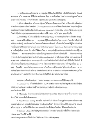 1. บทเรี ยนและแบบฝึ กหัดต่าง ๆ อาจจะส่ งให้ผเู ้ รี ยนในรู ปวีดีทศน์ หรื อวีดิทศน์ผสมกับ Virtual
                                                                              ั           ั
Classroom หรื อ CD-ROM ที่มีสื่อประสมทั้งภาพ เสี ยง การเคลื่อนไหว โดยผ่านระบบสัญญาณเครื อข่าย
คอมพิวเตอร์ ดาวเทียม โทรทัศน์ โทรสาร หรื อทางเมล์ ตามความต้องการของผูเ้ รี ยน
           2. ผูเ้ รี ยนจะติดต่อสื่ อสารกับอาจารย์ผสอนได้โดยตรง ในขณะสอนก็ได้หากเป็ นการเรี ยนที่ Online
                                                   ู้
ซึ่งจะเป็ นแบบของการสื่ อสารสองทาง (Two-way Communication) ที่โต้ตอบโดยทันทีทนใดระหว่างผูเ้ รี ยน
                                                                                            ั
และผูสอนหรื อระหว่างผูเ้ รี ยนด้วยกัน (Synchronous Interaction) เช่น การ Chat หรื ออาจใช้การโต้ตอบแบบ
       ้
ไม่ทนทีทนใด (Asynchoronous Interaction) เช่น การใช้ E-mail, การใช้ Web- board เป็ นต้น
      ั ั
           3. การทดสอบ ทาได้หลายวิธี เช่น ทดสอบแบบ Online หรื อทดสอบโดยผ่านทางโทรสาร ทาง E-
mail และทางไปรษณี ยธรรมดา บางแห่งจะมีผจดสอบโดยผ่านตัวแทนของมหาวิทยาลัยในท้องถิ่นที่
                                ์                       ู้ ั
นักศึกษาอาศัยอยู่ การเรี ยนทางไกลโดยผ่านเครื อข่ายคอมพิวเตอร์ เป็ นการเปิ ดโอกาสให้ผเู้ รี ยนเลือกเรี ยน
วิชาที่ตนสนใจได้ตลอดเวลา ในทุกแห่งที่มีการเปิ ดสอน ไม่ตองเข้าชั้นเรี ยนก็ได้ ในการศึกษาหาความรู้ จึงมี
                                                               ้
ความยืดหยุนด้านเวลาและประหยัดค่าใช้จ่ายลงไปมาก นอกจากนี้ผเู ้ รี ยน ยังสามารถติดต่อกับอาจารย์ผสอน
             ่                                                                                        ู้
ได้โดยตรง สามารถแลกเปลี่ยนความคิดเห็นกับผูเ้ รี ยนคนอื่นซึ่ งอยูห่างไกลกันได้ เป็ นการเรี ยนแบบ
                                                                        ่
ช่วยเหลือซึ่ งกัน และกันทางานร่ วมกัน (Collaborative Learning) อย่างไรก็ตามการเรี ยน ทางไกลลักษณะนี้
อาจจะขาดความสัมพันธ์แบบ face-to-face คือ การเห็นหน้าเห็นตัวกันได้แต่ปัจจุบนนี้ก็มีกล้องวีดิทศน์ ที่
                                                                                      ั             ั
เชื่อมต่อกับเครื่ องคอมพิวเตอร์ ในระบบเครื อข่าย ก็สามารถทาให้เห็นหน้ากันได้ ดังนั้นปั ญหาเรื่ อง face-to-
                                                                            ่ ั
face ก็หมดไป ความสาเร็ จและคุณภาพของการเรี ยนในระบบนี้ข้ ึนอยูกบตัวผูเ้ รี ยนค่อนข้างมาก เพราะ
จะต้องมีความรับผิดชอบ ต้องบริ หาร เวลาเพื่อติดตามบทเรี ยน การทากิจกรรมและการทดสอบต่างๆให้ทน              ั
ตามกาหนดเวลา จึงจะทาให้การเรี ยนประสบผล สาเร็ จได้อย่างมีประสิ ทธิ ภาพมากที่สุด

            การออกแบบห้องเรี ยนเสมือน (Virtual Classroom) สามารถออกแบบให้มีลกษณะดังนี้ั
            1. Learning is Fun ได้นาเทคโนโลยีของ JAVA มาเสริ มในการเรี ยนรู ้แบบสนุกสนานและไม่เครี ยด
นักเรี ยนจะได้เล่นเกมทางคณิ ตศาสตร์ วิทยาศาสตร์และรายวิชาอื่นๆ ที่จะสามารถออก
แบบในลักษณะนี้ได้
            2. Multimedia นักเรี ยนจะเรี ยนรู้บทเรี ยนจากภาพและเสี ยง สามารถควบคุมขั้นตอนของของการ
เรี ยนรู ้ได้ดวยปลายนิ้วสัมผัสของตนเอง
              ้
                                                                                             ่ ั
            3. Asynchronous learning หมายถึง การเรี ยนที่ไม่จาเป็ นจะต้องมีครู ผสอนอยูกบนักเรี ยนในเวลา
                                                                                 ู้
และสถานที่เดียวกัน ครู จะจัดทา/รวบรวม "บทเรี ยนออนไลน์" ซึ่ งใช้เรี ยนที่ไหนก็ได้ เวลาใดก็ได้ ตามแต่
ผูเ้ รี ยนจะสะดวก บทเรี ยนมีให้เลือกมากมาย และเชื่อมโยงไปยังบทเรี ยนอื่นๆ ที่มีความเกี่ยวเนื่องกัน
            4. Electronic Library เป็ นห้องสมุดอิเล็กทรอนิกส์ นักเรี ยนสามารถค้นหาสิ่ งที่ตองการจากแหล่ง
                                                                                           ้
ข้อมูลต่างๆ ทัวโลกได้ โดยใช้
                  ่
- Search Engine นอกจากนี้ยงมีบริ การให้คนหาหนังสื อจากห้องสมุดของ
                                ั             ้
 