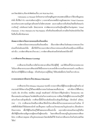 มหาวิทยาลัยต่างๆ ค้นหาคาศัพท์และอื่นๆ จาก Web Site ต่างๆ
             - Information on Demand นักเรี ยนสามารถเรี ยกดูขอมูลสารสนเทศตามที่ตองการได้จากข้อมูลตาม
                                                             ้                    ้
คาสั่ง ซึ่ งได้แก่ ข่าว และสารพันความรู ้ต่าง ๆ จากภาพในอนาคตที่ปรากฏลักษณะของ Virtual Classroom
ผนวกกับกระแสความเจริ ญทางด้านเทคโนโลยีสารสนเทศ และความต้องการเห็นสังคมไทยเป็ นสังคมแห่ง
การเรี ยนรู้ แข่งขันและร่ วมมือ มีสมรรถภาพ การพัฒนากระบวนเรี ยนรู ้ของผูเ้ รี ยนในแง่มุมของ Virtual
Classroom : A New Alternative for Thai Students. หรื อห้องเรี ยนเสมือนจริ ง ทางเลือกใหม่ของนักเรี ยนไทย
จึงเป็ นเรื่ องที่น่าจับตามอง

ลักษณะการจัดการเรียนการสนอแบบห้ องเรียนเสมือน
          การจัดการเรี ยนการสอนแบบห้องเรี ยนเสมือน เป็ นการจัดการศึกษาในลักษณะการสอนทางไกล
ผ่านเครื อข่ายอินเทอร์ เน็ต เพื่อให้เข้าใจระบบการจัดการเรี ยนการสอนแบบห้องเรี ยนเสมือนมากยิงขึ้นขอ
                                                                                           ่
กล่าวถึง 1. การจัดการศึกษาทางไกล และ 2. การจัดการศึกษาผ่านเครื อข่ายอินเทอร์ เน็ต ดังนี้

1. การศึกษาทางไกล (Distance Learning)

        การศึกษาทางไกลเป็ นการเปิ ดโอกาสทางการศึกษาให้แก่ผใฝ่ รู ้ และใฝ่ เรี ยนที่ไม่สามารถสละเวลา
                                                                    ู้
ไปรับการศึกษาจากระบบการศึกษาปกติได้เนื่องจากภาระทางหน้าที่การงานหรื อทางครอบครัว และเป็ นการ
เปิ ดโอกาสให้ผที่ตองการเพิ่มพูน หรื อปรับปรุ งความรู ้ที่มีอยู่ ให้ทนสมัยเพื่อประโยชน์ในการทางาน
              ู้ ้                                                     ั

ความหมายของการศึกษาทางไกล (Distance Education)

                                                                                             ่
            การศึกษาทางไกล (Distance Education) หมายถึง ระบบการศึกษาที่ผเู ้ รี ยนและผูสอนอยูไกลกัน แต่
                                                                                       ้
สามารถทาให้เกิดการเรี ยนรู ้ได้โดยอาศัยสื่ อการสอนในลักษณะของสื่ อประสม กล่าวคือการใช้สื่อต่างๆ
ร่ วมกัน เช่น ตาราเรี ยน เทปเสี ยง แผนภูมิ คอมพิวเตอร์ หรื อโดยการใช้อุปกรณ์ทาง โทรคมนาคม และ
สื่ อมวลชนประเภทวิทยุและโทรทัศน์เข้ามาช่วยในการแพร่ กระจาย การศึกษาไปยังผูที่ปรารถนาจะเรี ยนรู้ได้
                                                                                    ้
อย่างกว้างขวางทัวทุกท้องถิ่น การศึกษานี้มีท้ งในระดับต้นจนถึงระดับสู งขั้นปริ ญญา (กิดานันท์ มลิทอง,
                     ่                            ั
2543 : 173) การศึกษาทางไกลเป็ นการศึกษาวิธีหนึ่งในการศึกษาทั้งในระบบและนอกระบบโรงเรี ยน ที่
อาศัยสื่ อสิ่ งพิมพ์ สื่ ออิเลคทรอนิกส์ และสื่ อบุคคล รวมทั้งระบบโทรคมนาคมในรู ปแบบต่างๆ เป็ นหลักการ
เรี ยนการสอน เพื่อให้ผเู ้ รี ยนเรี ยนรู ้ได้ดวยตนเองจากสื่ อเหล่านั้น และอาจมีการสอนเสริ มควบคู่ไปด้วย
                                              ้
                                     ้          ้                                 ่
เพื่อให้ผเู้ รี ยนซักถามปัญหาจากผูสอนหรื อผูสอนเสริ ม โดยการศึกษานี้ อาจจะอยูในรู ปแบบของการศึกษา
อิสระ การศึกษารายบุคคล หรื อรู ปแบบของมหาวิทยาลัยเปิ ดก็ได้ ตัวอย่างการศึกษาทางไกลในประเทศไทย
ได้แก่
 