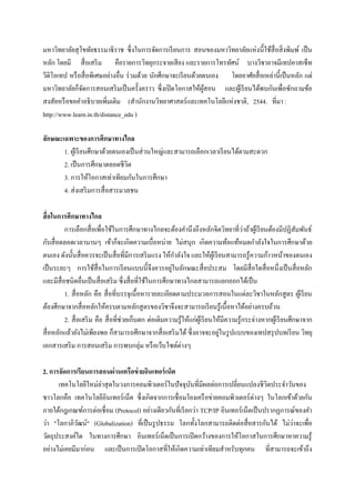 มหาวิทยาลัยสุ โขทัยธรรมาธิราช ซึ่งในการจัดการเรี ยนการ สอนของมหาวิทยาลัยแห่งนี้ใช้สื่อสิ่ งพิมพ์ เป็ น
หลัก โดยมี สื่ อเสริ ม คือรายการวิทยุกระจายเสี ยง และรายการโทรทัศน์ บางวิชาอาจมีเทปคาสเซ็ท
วีดิโอเทป หรื อสื่ อพิเศษอย่างอื่น ร่ วมด้วย นักศึกษาจะเรี ยนด้วยตนเอง โดยอาศัยสื่ อเหล่านี้ เป็ นหลัก แต่
มหาวิทยาลัยก็จดการสอนเสริ มเป็ นครั้งคราว ซึ่งเปิ ดโอกาสให้ผสอน และผูเ้ รี ยนได้พบกันเพื่อซักถามข้อ
               ั                                                 ู้
สงสัยหรื อขอคาอธิ บายเพิ่มเติม (สานักงานวิทยาศาสตร์ และเทคโนโลยีแห่งชาติ, 2544. ที่มา :
http://www.learn.in.th/distance_edu )

ลักษณะเฉพาะของการศึกษาทางไกล
       1. ผูเ้ รี ยนศึกษาด้วยตนเองเป็ นส่ วนใหญ่และสามารถเลือกเวลาเรี ยนได้ตามสะดวก
       2. เป็ นการศึกษาตลอดชีวต   ิ
       3. การให้โอกาสเท่าเทียมกันในการศึกษา
       4. ส่ งเสริ มการสื่ อสารมวลชน

สื่ อในการศึกษาทางไกล
                                                                                            ่
         การเลือกสื่ อเพื่อใช้ในการศึกษาทางไกลจะต้องคานึงถึงหลักจิตวิทยาที่วาถ้าผูเ้ รี ยนต้องมีปฏิสมพันธ์         ั
กับสื่ อตลอดเวลานานๆ เข้าก็จะเกิดความเบื่อหน่าย ไม่สนุก เกิดความท้อแท้หมดกาลังใจในการศึกษาด้วย
ตนเอง ดังนั้นสื่ อควรจะเป็ นสื่ อที่มีการเสริ มแรง ให้กาลังใจ และให้ผเู ้ รี ยนสามารถรู ้ความก้าวหน้าของตนเอง
                                                          ่
เป็ นระยะๆ การใช้ส่ื อในการเรี ยนแบบนี้ จึงควรอยูในลักษณะสื่ อประสม โดยมีสื่อใดสื่ อหนึ่งเป็ นสื่ อหลัก
และมีสื่อชนิดอื่นเป็ นสื่ อเสริ ม ซึ่งสื่ อที่ใช้ในการศึกษาทางไกลสามารถแยกออกได้เป็ น
         1. สื่ อหลัก คือ สื่ อที่บรรจุเนื้ อหารายละเอียดตามประมวลการสอนในแต่ละวิชาในหลักสู ตร ผูเ้ รี ยน
ต้องศึกษาจากสื่ อหลักให้ครบตามหลักสู ตรของวิชาจึงจะสามารถเรี ยนรู ้เนื้ อหาได้อย่างครบถ้วน
         2. สื่ อเสริ ม คือ สื่ อที่ช่วยเก็บตก ต่อเติมความรู ้ให้แก่ผเู ้ รี ยนให้มีความรู ้กระจ่างหากผูเ้ รี ยนศึกษาจาก
                                                                                 ่
สื่ อหลักแล้วยังไม่เพียงพอ ก็สามารถศึกษาจากสื่ อเสริ มได้ ซึ่ งอาจจะอยูในรู ปแบบของเทปสรุ ปบทเรี ยน วิทยุ
เอกสารเสริ ม การสอนเสริ ม การพบกลุ่ม หรื อเว็บไซต์ต่างๆ

2. การจัดการเรียนการสอนผ่ านเครือข่ ายอินเทอร์ เน็ต
      เทคโนโลยีใหม่ล่าสุ ดในวงการคอมพิวเตอร์ ในปั จจุบนที่มีผลต่อการเปลี่ยนแปลงชีวตประจาวันของ
                                                            ั                            ิ
ชาวโลกคือ เทคโนโลยีอินเทอร์ เน็ต ซึ่ งเกิดจากการเชื่ อมโยงเครื อข่ายคอมพิวเตอร์ ต่างๆ ในโลกเข้าด้วยกัน
ภายใต้กฎเกณฑ์การต่อเชื่ อม (Protocol) อย่างเดียวกันที่เรี ยกว่า TCP/IP อินเทอร์เน็ตเป็ นปรากฏการณ์ของคา
                                                                                                 ่
ว่า "โลกาภิวฒน์" (Globalization) ที่เป็ นรู ปธรรม โลกทั้งโลกสามารถติดต่อสื่ อสารกันได้ ไม่วาจะเพื่อ
              ั
วัตถุประสงค์ใด ในทางการศึกษา อินเทอร์เน็ตเป็ นการเปิ ดกว้างของการให้โอกาสในการศึกษาหาความรู้
อย่างไม่เคยมีมาก่อน และเป็ นการเปิ ดโอกาสที่ให้เกิดความเท่าเทียมสาหรับทุกคน ที่สามารถจะเข้าถึง
 
