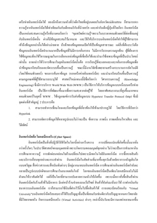 เครื อข่ายอินเทอร์ เน็ตได้ ลองนึกถึงความจริ งที่วาเด็กไทยที่อยูบนดอยในจังหวัดแม่ฮ่องสอน ก็สามารถหา
                                                 ่               ่
                                                     ั
ความรู ้จากอินเทอร์ เน็ตได้เท่าเทียมกันกับเด็กอเมริ กนที่นิวยอร์ ค และเท่ากับเด็กญี่ปุ่นที่โตเกียว อินเทอร์เน็ต
เป็ นแหล่งสะสมความรู ้หรื อที่บางคนเรี ยกว่า "ขุมทรัพย์ความรู้"เพราะในบรรดาคอมพิวเตอร์ ที่ต่อเชื่ อมอยู่
กับอินเทอร์ เน็ตนั้น ต่างก็มีขอมูลสะสมไว้มากมาย และวิธีให้บริ การบนอินเทอร์ เน็ตก็ทาให้ผใช้สามารถ
                                 ้                                                                  ู้
เข้าถึงข้อมูลเหล่านั้นได้อย่างง่ายดาย ถ้าเจ้าของข้อมูลยอมเปิ ดให้เป็ นข้อมูลสาธารณะ แต่สิ่งที่ตองระวังคือ
                                                                                                     ้
ข้อมูลบนอินเทอร์ เน็ตจานวนมากเป็ นข้อมูลที่ไม่มีการกลันกรอง ไม่มีการรับรองความถูกต้อง ผูที่ตองการ
                                                           ่                                           ้ ้
ใช้ขอมูลจะต้องใช้วจารณญาณในการเลือกแหล่งข้อมูลที่เชื่อถือได้และนามาใช้เฉพาะข้อมูลที่เป็ นประโยชน์
      ้               ิ
                        ่
เท่านั้น อาจกล่าวได้วาการศึกษาในยุคอินเทอร์ เน็ตนั้นคือ การเรี ยนรู ้ที่จะแยกแยะและกลันกรองข้อมูลเพื่อ
                                                                                              ่
นาข้อมูลมาเรี ยบเรี ยงและจัดระบบขึ้นเป็ นความรู ้ ขณะนี้มีงานวิจยซึ่ งพยายามสร้างกระบวนการอัตโนมัติ
                                                                     ั
(โดยใช้คอมพิวเตอร์ ) ของการค้นหาข้อมูล (จากเครื อข่ายอินเทอร์ เน็ต) และนามาเรี ยบเรี ยงขึ้นเป็ นความรู ้
ตามกฎเกณฑ์ที่ผใช้สามารถระบุได้ ศาสตร์ ใหม่แขนงนี้มีชื่อเรี ยกว่า วิศวกรรมความรู้ (Knowledge
                  ู้
Engineering) ซึ่งมีการบริ การ World Wide Web (WWW.) เป็ นวิธีการให้บริ การข้อมูลแบบหนึ่งบนเครื อข่าย
อินเทอร์ เน็ต เป็ นวิธีการที่พฒนาขึ้นมาเพื่อความสะดวกต่อผูใช้ โดยอาศัยสมรรถนะที่สูงขึ้นมากของ
                                   ั                               ้
คอมพิวเตอร์ ในยุคนี้ WWW . ใช้กฎเกณฑ์การรับส่ งข้อมูลแบบ Hypertext Transfer Protocol (http) ซึ่งมี
จุดเด่นที่สาคัญอยู่ 2 ประการคือ
          1. สามารถทาการเชื่ อมโยงและเรี ยกข้อมูลที่เกี่ยวข้องให้เข้ามาปรากฏได้ โดยวิธีการที่เรี ยกว่า
Hyperlink
                                                       ่
          2. สามารถจัดการข้อมูลได้หลายรู ปแบบไม่วาจะเป็ น ข้อความ ภาพนิ่ง ภาพเคลื่อนไหวเสี ยง และ
วีดิทศน์ั

อินเทอร์ เน็ตคือ โลกเสมือนจริง (Cyber Space)
          อินเทอร์ เน็ตเป็ นสิ่ งที่ปฏิวติวิถีชีวตในโลกนี้อย่างกว้างขวาง การเปลี่ยนแปลงที่เกิดขึ้นนั้นมากยิง
                                        ั        ิ                                                         ่
                                                                                    ่
กว่าครั้งใดๆ ในประวัติศาสตร์ของมนุษยชาติ เพราะกิจกรรมของมนุษย์ทุกอย่าง ไม่วาจะเป็ นการทามาหากิน
การศึกษาหาความรู้ การพักผ่อนหย่อนใจล้วนเปลี่ยนไปเพราะมีเทคโนโลยีอินเทอร์ เน็ต การซื้ อขายสิ นค้า
และบริ การเกือบทุกอย่างจะกระทาผ่าน อินเทอร์ เน็ตในสัดส่ วนที่มากขึ้นทุกวันด้วยอัตราการเจริ ญเติบโต
                                                      ่
แบบทวีคูณ สื่ อข่าวสารและสื่ อบันเทิงต่างๆ มีอยูมากมายบนอินเทอร์ เน็ต การศึกษาผ่านอินเทอร์ เน็ตกาลังจะ
กลายเป็ นรู ปแบบปกติของการศึกษาในอนาคตอันใกล้ โลกของอินเทอร์ เน็ตเป็ นเพียงโลกเสมือนจริ งไม่มี
ตัวตนให้เราสัมผัสได้ แต่ก็เป็ นโลกที่สามารถบันดาลความจริ งให้เกิดขึ้น เพราะเมื่อเราสังซื้ อสิ นค้าผ่าน
                                                                                             ่
อินเตอร์ เน็ตกับร้านค้าที่ไม่มีอาคาร มีแต่หน้าร้านจาลองบนเว็ปไซต์ สิ นค้าก็ยงส่ งมาถึงเราได้ เราฝากเงินกับ
                                                                               ั
ธนาคารบนอินเทอร์ เน็ต เราก็สามารถใช้เงินที่ฝากไว้น้ นไปซื้ อสิ นค้าได้ เราลงทะเบียนเรี ยนกับ "Virtual
                                                              ั
University"บนอินเทอร์ เน็ตเรี ยนจบเราก็ได้รับปริ ญญาซึ่ งเป็ นที่ยอมรับเช่นเดียวกับปริ ญญาจากมหาวิทยาลัย
ที่มีวทยาเขตจริ ง กิจกรรมเสมือนจริ ง (Virtual Activities) ต่างๆ เหล่านี้นบวันจะมีความแพร่ หลายมากขึ้น
      ิ                                                                     ั
 
