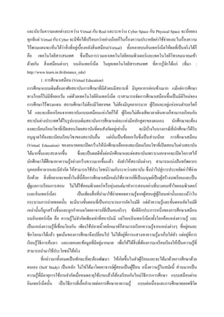 และนับวันความแตกต่างระหว่าง Virtual กับ Real และระหว่าง Cyber Space กับ Physical Space จะน้อยลง
ทุกทีแต่ Virtual กับ Cyber จะมีขอได้เปรี ยบกว่าอย่างน้อยก็ในเรื่ องความประหยัดค่าใช้จ่ายและในเรื่ องความ
                                     ้
ไร้พรมแดนจะเห็นได้วาสิ่ งที่อยูเ่ บื้องหลังสิ่ งเสมือน(Virtual) ทั้งหลายบนอินเทอร์ เน็ตให้ผลที่เป็ นจริ งได้ก็
                            ่
คือ เทคโนโลยีสารสนเทศ ซึ่งเป็ นการรวมเอาเทคโนโลยีคอมพิวเตอร์และเทคโนโลยีโทรคมนาคมเข้า
ด้วยกัน สิ่ งเสมือนต่างๆ บนอินเทอร์เน็ต ในยุคเทคโนโลยีสารสนเทศ ที่ควรรู ้จกได้แก่ (ที่มา :          ั
http://www.learn.in.th/distance_edu)
            1. การศึกษาเสมือน (Virtual Education)
การศึกษาแบบเดิมต้องอาศัยสถาบันการศึกษาที่มีตวตนมีสถานที่ มีบุคลากรค่อนข้างมาก แม้แต่การศึกษา
                                                             ั
ทางไกลก็ไม่มีขอยกเว้น แต่ดวยเทคโนโลยีอินเทอร์ เน็ต เราสามารถจัดการศึกษาเสมือนขึ้นเป็ นมิติใหม่ของ
                    ้             ้
การศึกษาไร้พรมแดน สถานศึกษาไม่ตองมีวทยาเขต ไม่ตองมีบุคลากรมาก ผูเ้ รี ยนจะอยูแห่งหนตาบลใดก็
                                               ้ ิ                     ้                              ่
ได้ และจะเลือกเรี ยนจากสถาบันแบบเสมือนแห่งใดก็ได้ ผูเ้ รี ยนไม่ตองเสี ยเวลาเดินทางก็สามารถเรี ยนกับ
                                                                             ้
สถาบันต่างประเทศได้ในรู ปแบบเดิมสถาบันการศึกษาแต่ละแห่งมีหลักสู ตรของตนเอง นักศึกษาจะต้อง
ลงทะเบียนเรี ยนวิชาที่เปิ ดสอนโดยสถาบันที่ตนสังกัดอยูเ่ ท่านั้น                จะมีบางในบางกรณี ที่นกศึกษาได้รับ
                                                                                       ้                    ั
อนุญาตให้ลงทะเบียนเรี ยนวิชาของสถาบันอื่น แต่นนเป็ นข้อยกเว้นซึ่ งเป็ นส่ วนน้อย การศึกษาเสมือน
                                                               ั่
(Virtual Education) ของอนาคตจะเปิ ดกว้างให้นกศึกษาเลือกลงทะเบียนเรี ยนวิชาที่เปิ ดสอนในต่างสถาบัน
                                                           ั
ได้มากขึ้นและสะดวกขึ้น              ซึ่ งจะเป็ นผลดีท้ งต่อนักศึกษาและต่อสถาบันเพราะนอกจากจะเปิ ดโอกาสให้
                                                         ั
นักศึกษาได้ศึกษาหาความรู ้อย่างกว้างขวางมากขึ้นแล้ว ยังทาให้สถาบันต่างๆ สามารถแบ่งปั นทรัพยากร
บุคคลที่หายากและมีจากัด ให้สามารถใช้ประโยชน์ร่วมกันระหว่างสถาบัน ซึ่ งนาไปสู่ การประหยัดค่าใช้จ่าย
อีกด้วย สิ่ งที่อยากจะขอย้าในที่น้ ีคือการศึกษาเสมือนยังใช้อาจารย์ที่เป็ นมนุษย์เป็ นผูสร้างบทเรี ยนและเป็ น
                                                                                                  ้
ผูดูแลการเรี ยนการสอน ไม่ได้ใช้คอมพิวเตอร์ หรื อหุ่ นยนต์มาทาการสอนอย่างที่บางคนเข้าใจคอมพิวเตอร์
  ้
(และอินเทอร์ เน็ต)                  เป็ นเพียงสื่ อที่นามาใช้ถ่ายทอดความรู ้จากผูสอนสู่ ผเู ้ รี ยนเท่านั้นและแม้วาใน
                                                                                     ้                              ่
กระบวนการถ่ายทอดนั้น จะมีบางขั้นตอนที่เป็ นกระบวนการอัตโนมัติ แต่ตวความรู ้และขั้นตอนอัตโนมัติ
                                                                                         ั
เหล่านั้นก็ถูกสร้างขึ้นและถูกกาหนดโดยอาจารย์ที่เป็ นคนจริ งๆ ข้อดีอีกประการหนึ่งของการศึกษาเสมือน
บนอินเทอร์เน็ต คือ ความรู ้ไม่จากัดเพียงเท่าที่สถาบันมี แต่โลก(อินเทอร์เน็ต)ทั้ งโลกคือแหล่งความรู ้ และ
เป็ นแหล่งความรู ้ท่ีเชื่ อมโยงกัน เพียงใช้ปลายนิ้วคลิกเมาส์ก็สามารถเรี ยกความรู ้จากแหล่งต่างๆ ที่อยูคนละ      ่
                                                                         ่
ซีกโลกมาได้แล้ว จุดเน้นของการศึกษาจึงเปลี่ยนไป ไม่ได้อยูที่การแสวงหาความรู ้มาเก็บใส่ ตว แต่อยูที่การ     ั       ่
          ิ                                            ่
เรี ยนรู้วธีการค้นหา และแยกแยะข้อมูลที่มีอยูมากมาย เพื่อให้ได้สิ่งที่ตองการมาเรี ยบเรี ยงให้เป็ นความรู ้ที่
                                                                                 ้
สามารถนามาใช้ประโยชน์ได้จริ ง
            ที่กล่าวมาทั้งหมดเป็ นทักษะที่จะต้องพัฒนา ให้เกิดขึ้นในตัวผูเ้ รี ยนและจะได้มาด้วยการศึกษาด้วย
ตนเอง (Self Study) เป็ นหลัก ไม่ใช่ได้มาโดยอาจารย์ผสอนเป็ นผูป้อน อนึ่งความรู ้ในสมัยนี้ ส่ วนมากเป็ น
                                                                  ู้       ้
ความรู ้ที่มีอายุการใช้งานจากัดเมื่อหมดอายุใช้งานแล้วก็ตองเรี ยนกันใหม่วธีการการศึกษา แบบเสมือนผ่าน
                                                                     ้             ิ
อินเทอร์ เน็ตนั้น เป็ นวิธีการที่เอื้ออานวยต่อการศึกษาหาความรู ้ แบบต่อเนื่ องและการศึกษาตลอดชีวต                     ิ
 