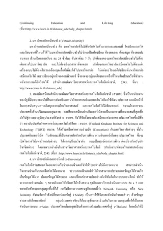 (Continuing                 Education              and               Life-long               Education)
(ที่มา:http://www.learn.in.th/distance_edu/body_chapter.html)

          2. มหาวิทยาลัยเสมือนจริ ง (Virtual University)
          มหาวิทยาลัยเสมือนจริ ง คือ มหาวิทยาลัยที่ไม่มีขอจากัดในด้านเวลาและสถานที่ ใครเรี ยนเวลาใด
                                                            ้
                                                          ่
และเรี ยนจากที่ไหนก็ได้ ในมหาวิทยาลัยเสมือนจริ งไม่วาจะเป็ นห้องเรี ยน ห้องทดลอง ห้องสมุด ห้องพบปะ
สนทนา ล้วนเปิ ดตลอดวันๆ ละ 24 ชัวโมง สัปดาห์ละ 7 วัน นักศึกษาของมหาวิทยาลัยเสมือนจริ งไม่ตอง
                                        ่                                                            ้
เดินทางไปมหาวิทยาลัย และไม่ตองเสี ยเวลาหาที่จอดรถ นักศึกษามหาวิทยาลัยเสมือนจริ งไม่ตองแต่ง
                                      ้                                                           ้
เครื่ องแบบไม่ตองเสี ยเวลาเลือกชุดเสื้ อผ้าที่จะใส่ ไปมหาวิทยาลัย ไม่แต่งอะไรเลยก็ยงเรี ยนที่มหาวิทยาลัย
                ้                                                                    ั
                             ่                                   ่
เสมือนจริ งได้ เพราะเรี ยนอยูหน้าจอคอมพิวเตอร์ ซึ่งอาจจะอยูบนเตียงนอนหรื อที่ไหนในบ้านหรื อที่ทางาน
หลังเวลางานก็ยงเรี ยนได้ (สานักงานพัฒนาวิทยาศาสตร์ และเทคโนโลยีแห่งชาติ, 2543. ที่มา :
                  ั
http://www.learn.in.th/distance_edu)
          3. สถาบันเสมือนสานักงานพัฒนาวิทยาศาสตร์ และเทคโนโลยีแห่งชาติ (สวทช.) ซึ่ งเป็ นหน่วยงาน
ของรัฐที่มีบทบาทหน้าที่ในการส่ งเสริ มการนาวิทยาศาสตร์ และเทคโนโลยีมาใช้พฒนาประเทศ และมีหน้าที่
                                                                              ั
ในการสนับสนุนการผลิตบุคลากรด้านวิทยาศาสตร์ และเทคโนโลยีให้มีเพียงพอแก่ ความต้องการของ
ประเทศทั้งด้านปริ มาณและคุณภาพ การศึกษาเสมือนผ่านอินเทอร์ เน็ตจะเป็ นแนวทางที่เหมาะสมที่สุดเพื่อ
นาไปสู่ การบรรลุวตถุประสงค์ดงกล่าว สวทช. จึงได้จดตั้งสถาบันเสมือนแห่งแรกของประเทศไทยขึ้นมีชื่อ
                    ั           ั                       ั
ว่า สถาบันบัณฑิตวิทยศาสตร์และเทคโนโลยีไทย : สบวท. (Thailand Graduate Institute for Sciences and
Technology :TGIST) สบวท. ได้สร้างเครื อข่ายความร่ วมมือ (Consortium) กับมหาวิทยาลัยต่างๆ ทั้งใน
ประเทศอินเทอร์ เน็ต ในลักษณะที่เป็ นตลาดนัดสาหรับการศึกษาผ่านอินเทอร์ เน็ตของประเทศไทย ซึ่งจะ
เปิ ดโอกาสให้มหาวิทยาลัยต่างๆ ได้แลกเปลี่ยนวิชากัน และเป็ นศูนย์กลางการศึกษาต่อเนื่องสาหรับนัก
วิชาชีพต่างๆ โดยเฉพาะอย่างยิงในสาขาวิทยาศาสตร์ และเทคโนโลยี (สานักงานพัฒนาวิทยาศาสตร์ และ
                                  ่
เทคโนโลยีแห่งชาติ, 2543. (ที่มา : http://www.learn.in.th/distance_edu/body_chapter.html)
          4. มหาวิทยาลัยอิเลคทรอนิกส์ (e-University)
เทคโนโลยีสารสนเทศโดยเฉพาะเครื อข่ายคอมพิวเตอร์ ทาให้ระยะทางไม่มีความหมาย                  สามารถดาเนิน
กิจกรรมร่ วมกันบนเครื อข่ายได้มากมาย ระบบคอมพิวเตอร์ทาให้เราสามารถประมวลผลข้อมูลได้รวดเร็ ว
เก็บข้อมูลได้มาก ค้นหาข้อมูลได้สะดวก แลกเปลี่ยนข่าวสารกันอย่างทันทีทนใดในระบบออนไลน์ ทาให้
                                                                           ั
ระบบการทางานต่าง ๆ ขยายตัวและให้บริ การได้กว้างขวาง ธุ รกิจและบริ การดาเนินการแบบ 24 x 7 และ
                                                                    ่
ขยายตัวเข้าครอบคลุมทุกพื้นที่ได้ เราจึงเรี ยกระบบเศรษฐกิจแบบนี้วา Network Economy หรื อ New
Economy สังคมโลกกาลังเปลี่ยนแปลงเข้าสู่ e-Society เป็ นการใช้ชีวตและดาเนินกิจการต่างๆ ด้วยข้อมูล
                                                                      ิ
ข่าวสารอิเล็กทรอนิกส์          กลุ่มประเทศอาเชียนได้บรรลุขอตกลงร่ วมกันในการรวมกลุ่มเพื่อให้เป็ นการ
                                                               ้
ดาเนินการแบบ e-Asian ประเทศไทยตั้งกลยุทธ์รับด้วยการเตรี ยมประเทศเข้าสู่ e-Thailand โดยเน้นให้มี
 
